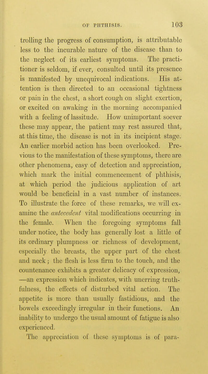 trolling the progress of consumption, is attributable less to the incurable nature of the disease than to the neglect of its earliest symptoms. The practi- tioner is seldom, if ever, consulted until its presence is manifested by unequivocal indications. His at- tention is then directed to an occasional tightness or pain in the chest, a short cough on slight exertion, or excited on awaking in the morning accompanied with a feeling of lassitude. How unimportant soever these may appear, the patient may rest assured that, at this time, the disease is not in its incipient stage. An earlier morbid action has been overlooked. Pre- vious to the manifestation of these symptoms, there are other phenomena, easy of detection and appreciation, which mark the initial commencement of phthisis, at which period the judicious application of art would be beneficial in a vast number of instances. To illustrate the force of these remarks, we will ex- amine the cmtecedetit vital modifications occurring in the female. When the foregoing symptoms fall under notice, the body has generally lost a little of its ordinary plumpness or richness of development, especially the breasts, the upper part of the chest and neck; the flesh is less firm to the touch, and the countenance exhibits a greater delicacy of expression, —an expression which indicates, with unerring truth- fulness, the effects of disturbed vital action. The appetite is more than usually fastidious, and the bowels exceedingly irregular in their functions. An inability to undergo the usual amount of fatigue is also experienced. The appreciation of these symptoms is of para-