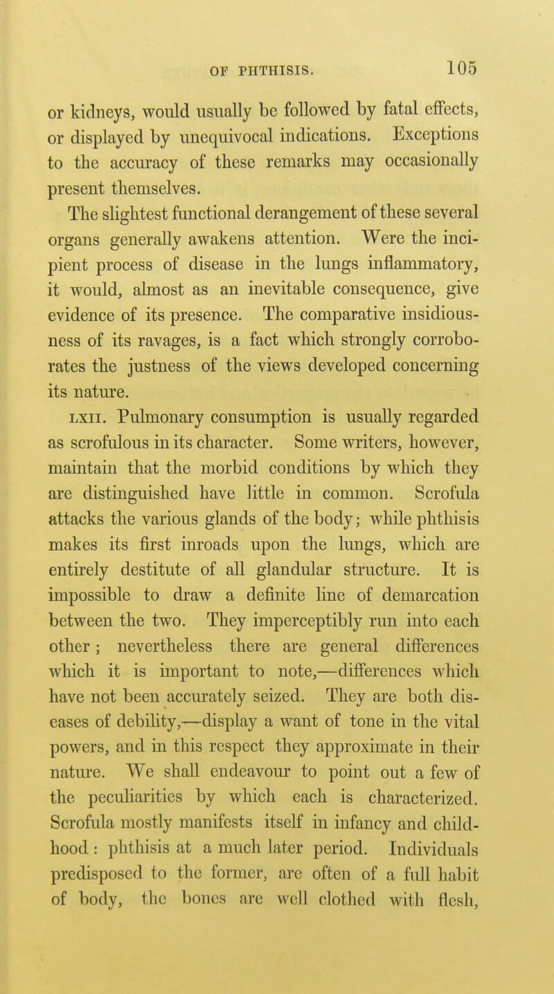or kidneys, would usually be followed by fatal effects, or displayed by unequivocal indications. Exceptions to the accuracy of these remarks may occasionally present themselves. The slightest functional derangement of these several organs generally awakens attention. Were the inci- pient process of disease in the lungs inflammatory, it would, almost as an inevitable consequence, give evidence of its presence. The comparative insidious- ness of its ravages, is a fact which strongly corrobo- rates the justness of the views developed concerning its nature. Lxii. Pulmonary consumption is usually regarded as scrofulous in its character. Some writers, however, maintain that the morbid conditions by which they are distinguished have little in common. Scrofula attacks the various glands of the body; while phthisis makes its first inroads upon the lungs, which are entirely destitute of all glandular structure. It is impossible to draw a definite line of demarcation between the two. They imperceptibly run into each other; nevertheless there are general differences which it is important to note,—differences which have not been accurately seized. They are both dis- eases of debility,—display a want of tone in the vital powers, and in this respect they approximate in their nature. We shall endeavour to point out a few of the peculiarities by which each is characterized. Scrofula mostly manifests itself in infancy and child- hood : phthisis at a much later period. Individuals predisposed to the former, are often of a full habit of body, the bones are well clothed with flesh.