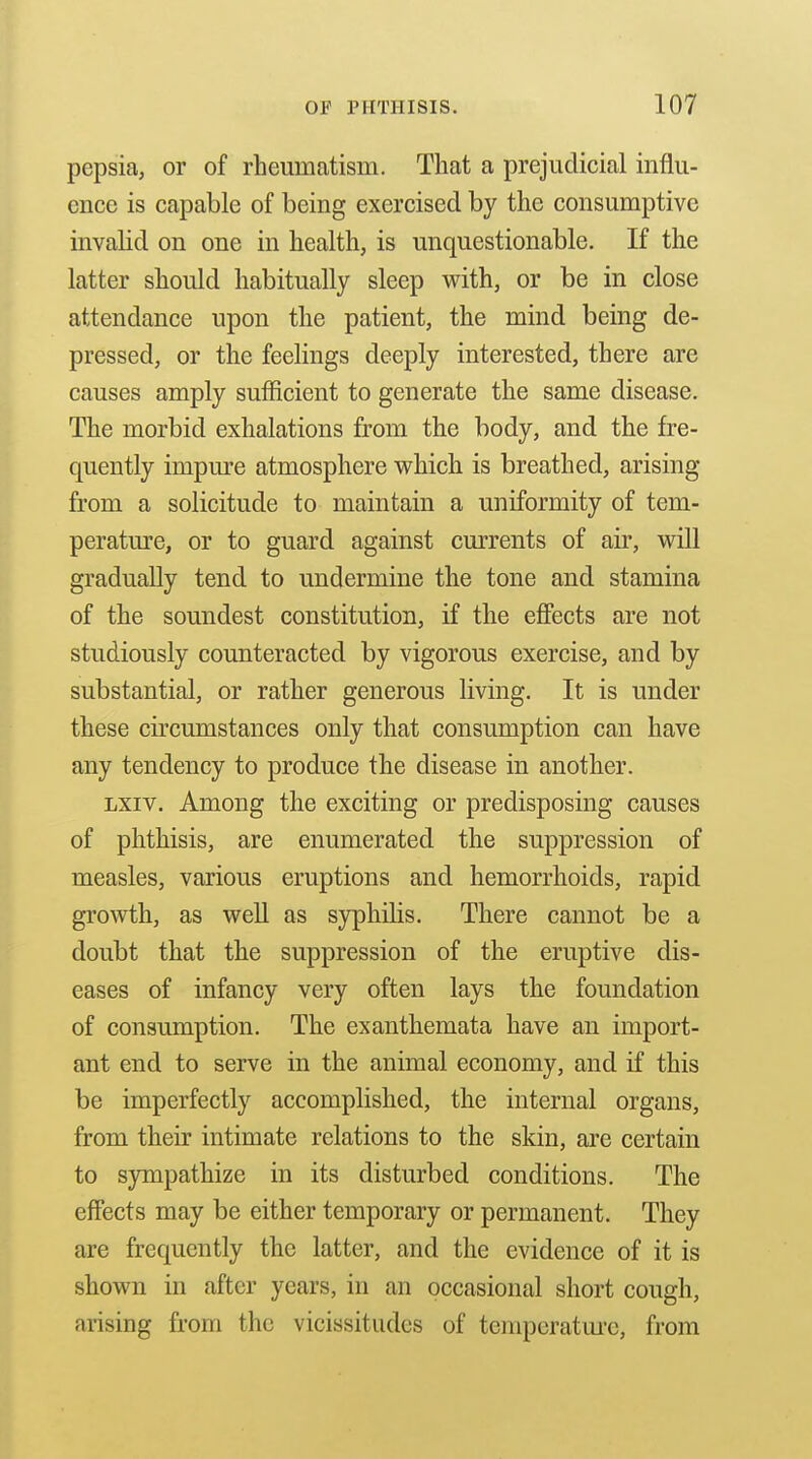 pepsia, or of rheumatism. That a prejudicial influ- ence is capable of being exercised by the consumptive invalid on one in health, is unquestionable. If the latter should habitually sleep with, or be in close attendance upon the patient, the mind being de- pressed, or the feelings deeply interested, there are causes amply sufficient to generate the same disease. The morbid exhalations from the body, and the fre- quently impure atmosphere which is breathed, arising from a solicitude to maintain a uniformity of tem- peratm-e, or to guard against currents of air, will gradually tend to undermine the tone and stamina of the soundest constitution, if the effects are not studiously counteracted by vigorous exercise, and by substantial, or rather generous living. It is under these circumstances only that consumption can have any tendency to produce the disease in another. Lxiv. Among the exciting or predisposing causes of phthisis, are enumerated the suppression of measles, various eruptions and hemorrhoids, rapid growth, as weU as syphilis. There cannot be a doubt that the suppression of the eruptive dis- eases of infancy very often lays the foundation of consumption. The exanthemata have an import- ant end to serve in the animal economy, and if this be imperfectly accomplished, the internal organs, from their intimate relations to the skin, are certain to S3niipathize in its disturbed conditions. The effects may be either temporary or permanent. They are frequently the latter, and the evidence of it is shown in after years, in an occasional short cough, arising from the vicissitudes of temperatm-c, from