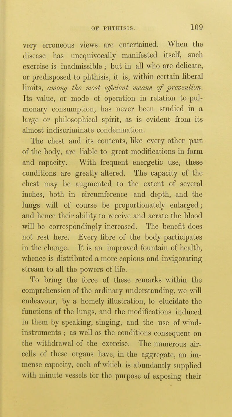 very erroneous views are entertained. When the disease has unequivocally manifested itself, such exercise is inadmissible ; but in all who are delicate, or predisposed to phthisis, it is, within certain liberal limits, among the most efficient means of prevention. Its value, or mode of operation in relation to pul- monary consumption, has never been studied in a large or philosophical spirit, as is evident from its almost indiscriminate condemnation. The chest and its contents, like every other part of the body, are liable to great modifications in form and capacity. With frequent energetic use, these conditions are greatly altered. The capacity of the chest may be augmented to the extent of several inches, both in circumference and depth, and the lungs will of course be proportionately enlarged; and hence their ability to receive and aerate the blood wiU be correspondingly increased. The benefit does not rest here. Every fibre of the body participates in the change. It is an improved fountain of health, whence is distributed a more copious and invigorating stream to all the powers of life. To bring the force of these remarks within the comprehension of the ordinary understanding, we will endeavour, by a homely illustration, to elucidate the functions of the lungs, and the modifications induced in them by speaking, singing, and the use of vdnd- instruments ; as well as the conditions consequent on the withdrawal of the exercise. The numerous air- cells of these organs have, in the aggregate, an im- mense capacity, each of which is abundantly supplied with minute vessels for the purpose of exposing their