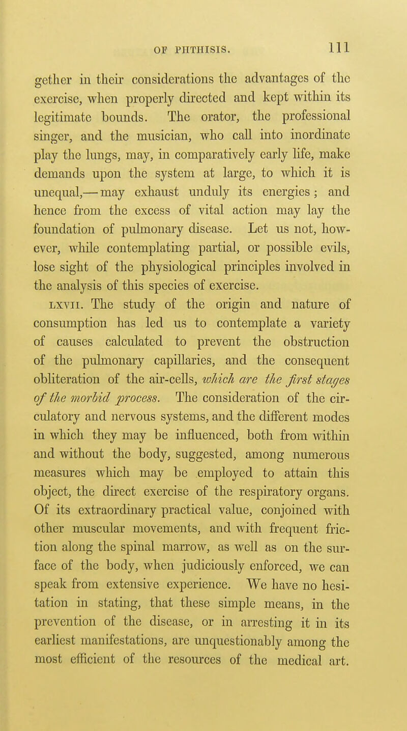 gether in their considerations the advantages of the exercise, when properly directed and kept within its legitimate bounds. The orator, the professional singer, and the musician, who caU into inordinate play the lungs, may, in comparatively early life, make demands upon the system at large, to which it is unequal,— may exhaust unduly its energies; and hence from the excess of vital action may lay the foundation of pulmonary disease. Let us not, how- ever, while contemplating partial, or possible evils, lose sight of the physiological principles involved in the analysis of this species of exercise. Lxvii. The study of the origin and nature of consumption has led us to contemplate a variety of causes calculated to prevent the obstruction of the pulmonary capillaries, and the consequent obliteration of the air-cells, loliicli are the first stages of the morbid process. The consideration of the cir- culatory and nervous systems, and the dilFerent modes in which they may be influenced, both from vsdthin and without the body, suggested, among numerous measures which may be employed to attain this object, the direct exercise of the respiratory organs. Of its extraordinary practical value, conjoined with other muscular movements, and with frequent fric- tion along the spinal marrow, as well as on the sur- face of the body, when judiciously enforced, we can speak from extensive experience. We have no hesi- tation in stating, that these simple means, in the prevention of the disease, or in arresting it in its earliest manifestations, are unquestionably among the most efficient of the resources of the medical art.