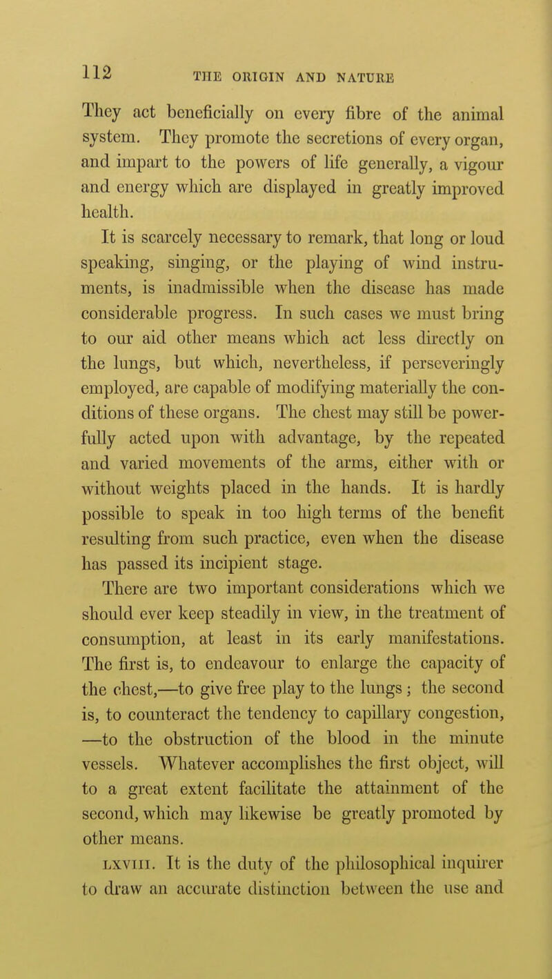 They act beneficially on every fibre of the animal system. They promote the secretions of every organ, and impart to the powers of life generally, a vigour and energy w^hich are displayed in greatly improved health. It is scarcely necessary to remark, that long or loud speaking, singing, or the playing of wind instru- ments, is inadmissible when the disease has made considerable progress. In such cases we must bring to our aid other means which act less directly on the lungs, but which, nevertheless, if perseveringly employed, are capable of modifying materially the con- ditions of these organs. The chest may still be power- fully acted upon with advantage, by the repeated and varied movements of the arms, either with or without weights placed in the hands. It is hardly possible to speak in too high terms of the benefit resulting from such practice, even when the disease has passed its incipient stage. There are two important considerations which we should ever keep steadily in view, in the treatment of consumption, at least in its early manifestations. The first is, to endeavour to enlarge the capacity of the chest,—to give free play to the lungs ; the second is, to counteract the tendency to capillary congestion, —to the obstruction of the blood in the minute vessels. Whatever accomplishes the first object, will to a great extent facilitate the attainment of the second, which may likewise be greatly promoted by other means. Lxviii. It is the duty of the philosophical inquii-er to draw an accurate distinction between the use and