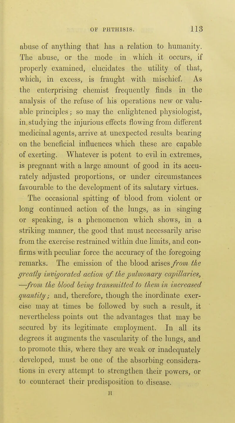 abuse of anything that has a relation to humanity. The abuse, or the mode in which it occurs, if properly examined, elucidates the utility of that, which, in excess, is fraught with mischief. As the enterprising chemist frequently finds in the analysis of the refuse of his operations new or valu- able principles; so may the enlightened physiologist, in studying the injmious effects flowing from different medicinal agents, arrive at unexpected results bearing on the beneficial influences which these are capable of exerting. Whatever is potent to evil in extremes, is pregnant with a large amount of good in its accu- rately adjusted proportions, or under circumstances favourable to the development of its salutary virtues. The occasional spitting of blood from violent or long continued action of the lungs, as in singing or speaking, is a phenomenon which shows, in a striking manner, the good that must necessarily arise from the exercise restrained within due limits, and con- firms with peculiar force the accuracy of the foregoing remarks. The emission of the blood arises from the greatly invigorated action of the pulmonary capillaries,, —from the blood being transmitted to them in i7icreased quantity; and, therefore, though the inordinate exer- cise may at times be followed by such a result, it nevertheless points out the advantages that may be secured by its legitimate employment. In all its degrees it augments the vascularity of the lungs, and to promote this, where they are weak or inadequately developed, must be one of the absorbing considera- tions in every attempt to strengthen their powers, or to counteract their predisposition to disease. H