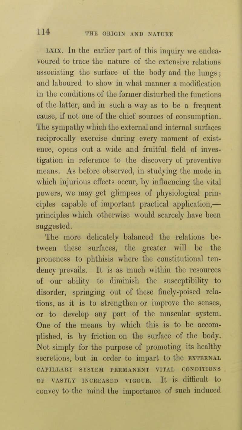 LXix. In the earlier part of this inquiry we endea- voured to trace the nature of the extensive relations associating the surface of the body and the lungs; and laboured to show in what manner a modification in the conditions of the former disturbed the functions of the latter, and in such a way as to be a frequent cause, if not one of the chief sources of consumption. The sympathy which the external and internal surfaces reciprocally exercise during every moment of exist- ence, opens out a wide and fruitful field of inves- tigation in reference to the discovery of preventive means. As before observed, in studying the mode in which injurious effects occur, by influencing the vital powers, we may get glimpses of physiological prin- ciples capable of important practical application,— principles which otherwise would scarcely have been suggested. The more delicately balanced the relations be- tween these surfaces, the greater will be the proneness to phthisis where the constitutional ten- dency prevails. It is as much within the resom*ces of our ability to diminish the susceptibility to disorder, springing out of these finely-poised rela- tions, as it is to strengthen or improve the senses, or to develop any part of the muscular system. One of the means by which this is to be accom- plished, is by friction on the sm-face of the body. Not simply for the purpose of promoting its healthy secretions, but in order to impart to the external CAPILLARY SYSTEM PERMANENT VITAL CONDITIONS OF VASTLY INCREASED VIGOUR. It is difficult to convey to the mind the importance of such induced