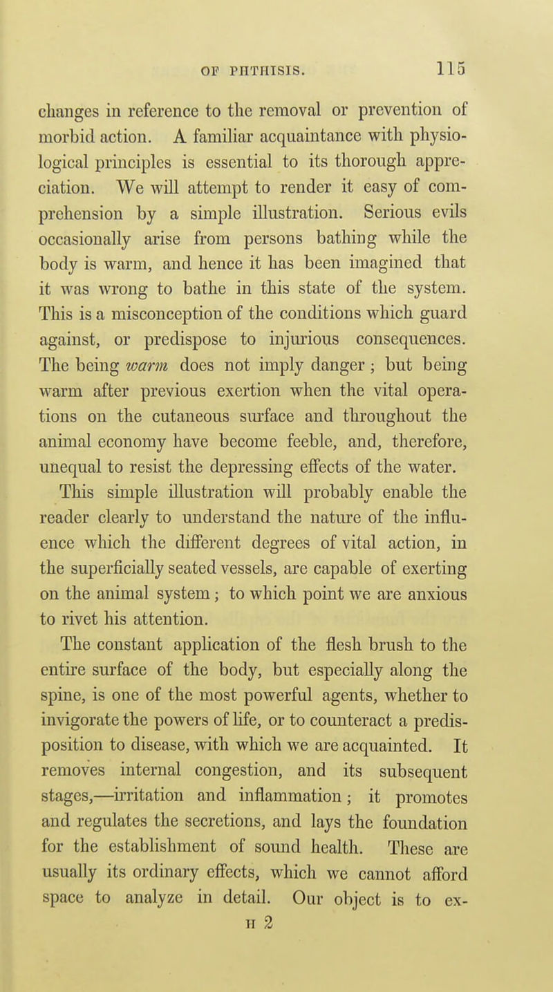 changes in reference to the removal or prevention of morbid action. A familiar acquaintance with physio- logical principles is essential to its thorough appre- ciation. We will attempt to render it easy of com- prehension by a simple illustration. Serious evils occasionally arise from persons bathing while the body is warm, and hence it has been imagined that it was wrong to bathe in this state of the system. This is a misconception of the conditions which guard against, or predispose to injm'ious consequences. The being warm does not imply danger; but being warm after previous exertion when the vital opera- tions on the cutaneous smface and throughout the animal economy have become feeble, and, therefore, unequal to resist the depressing eflPects of the water. This simple illustration will probably enable the reader clearly to understand the nature of the influ- ence which the difierent degrees of vital action, in the superficially seated vessels, are capable of exerting on the animal system; to which point we are anxious to rivet his attention. The constant application of the flesh brush to the entire surface of the body, but especially along the spine, is one of the most powerful agents, whether to invigorate the powers of life, or to counteract a predis- position to disease, with which we are acquainted. It removes internal congestion, and its subsequent stages,—irritation and inflammation; it promotes and regulates the secretions, and lays the foundation for the establishment of sound health. These are usually its ordinary eff'ects, which we cannot aff'ord space to analyze in detail. Our object is to ex- H 2