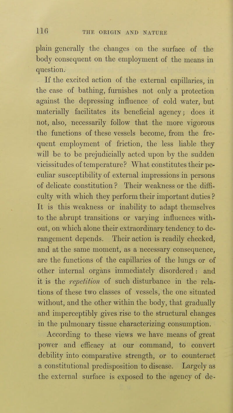 no plain generally the changes on the surface of the body consequent on the employment of the means in question. If the excited action of the external capillaries, in the case of bathing, furnishes not only a protection against the depressing influence of cold water, but materially facilitates its beneficial agency; does it not, also, necessarily follow that the more vigorous the functions of these vessels become, from the fre- quent employment of friction, the less liable they will be to be prejudicially acted upon by the sudden vicissitudes of temperature ? What constitutes their pe- culiar susceptibility of external impressions in persons of delicate constitution ? Their weakness or the diffi- culty with which they perform their important duties ? It is this weakness or inability to adapt themselves to the abrupt transitions or varying influences with- out, on which alone their extraordinary tendency to de- rangement depends. Their action is readily checked, and at the same moment, as a necessary consequence, are the functions of the capillaries of the lungs or of other internal organs immediately disordered: and it is the repetition of such disturbance in the rela- tions of these two classes of vessels, the one situated without, and the other within the body, that gradually and imperceptibly gives rise to the structural changes in the pulmonary tissue characterizing consumption. According to these views we have means of great power and efficacy at our command, to convert debility into comparative strength, or to counteract a constitutional predisposition to disease. Largely as the external surface is exposed to the agency of de-