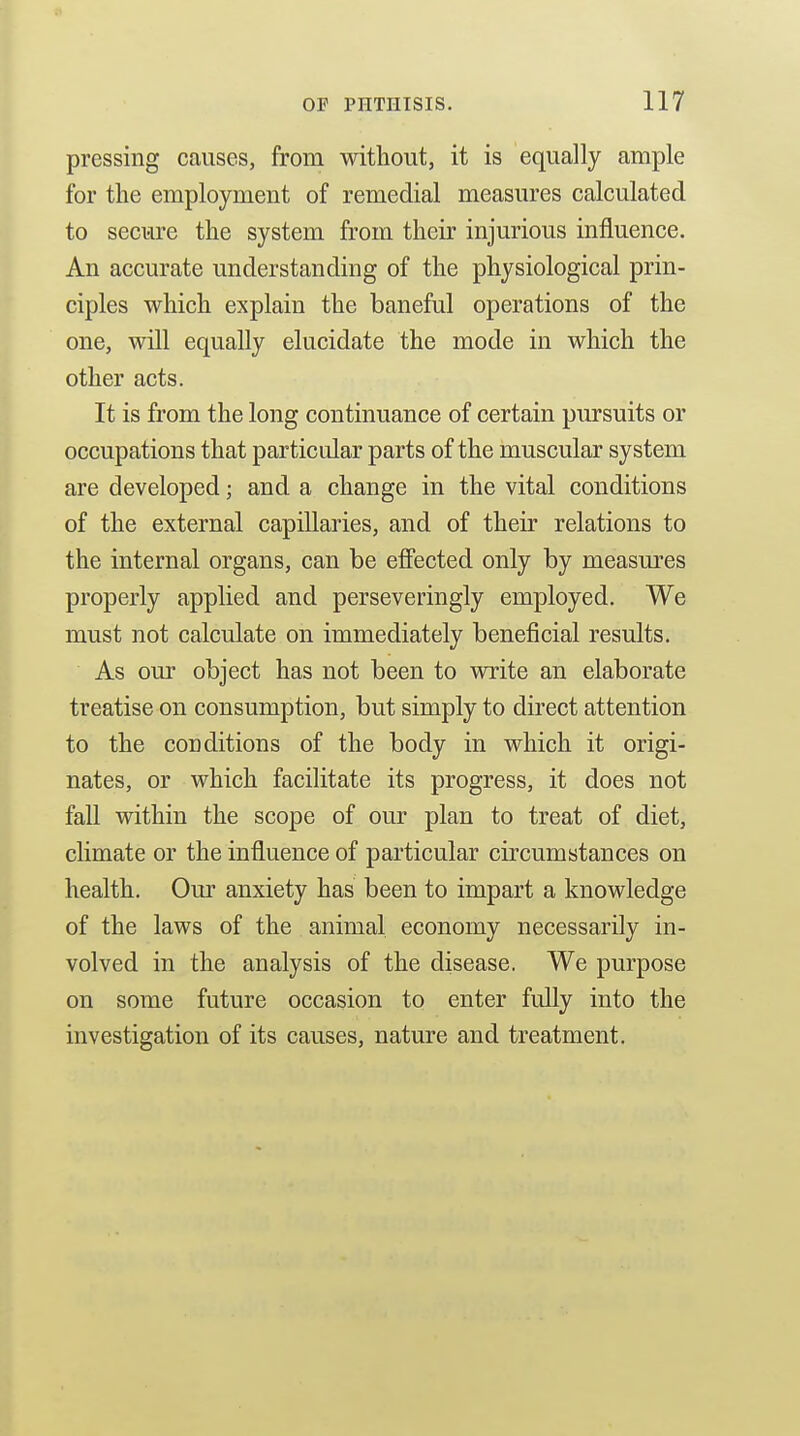 pressing causes, from without, it is equally ample for the employment of remedial measures calculated to secure the system from their injurious influence. An accurate understanding of the physiological prin- ciples which explain the baneful operations of the one, will equally elucidate the mode in which the other acts. It is from the long continuance of certain pursuits or occupations that particular parts of the muscular system are developed; and a change in the vital conditions of the external capillaries, and of their relations to the internal organs, can be efiected only by measures properly applied and perseveringly employed. We must not calculate on immediately beneficial results. As our object has not been to write an elaborate treatise on consumption, but simply to direct attention to the conditions of the body in which it origi- nates, or which facilitate its progress, it does not fall within the scope of our plan to treat of diet, climate or the influence of particular circumstances on health. Our anxiety has been to impart a knowledge of the laws of the animal economy necessarily in- volved in the analysis of the disease. We purpose on some future occasion to enter fully into the investigation of its causes, nature and treatment.
