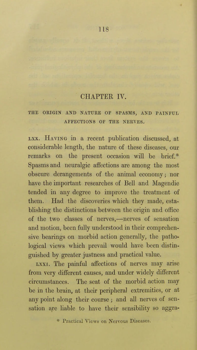 CHAPTER IV. THE ORIGIN AND NATURE OF SPASMS, AND PAINFUL AFFECTIONS OF THE NERVES. Lxx. Having in a recent publication discussed, at considerable length, the nature of these diseases, our remarks on the present occasion wOI be brief.* Spasms and neuralgic affections are among the most obscure derangements of the animal economy; nor have the important researches of Bell and Magendie tended in any degree to improve the treatment of them. Had the discoveries which they made, esta- blishing the distinctions between the origin and office of the two classes of nerves,—nerves of sensation and motion, been fully understood in their comprehen- sive bearings on morbid action generally, the patho- logical views which prevail would have been distin- guished by greater justness and practical value. Lxxi. The painful affections of nerves may arise from very difierent causes, and under widely different circumstances. The seat of the morbid action may be in the brain, at their peripheral extremities, or at any point along their course; and all nerves of sen- sation are liable to have their sensibility so aggra- * Practical Views on Nervous Diseases.