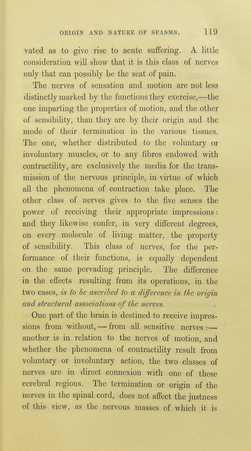 vated as to give rise to acute suffering. A little consideration will show that it is this class of nerves only that can possibly be the seat of pain. The nerves of sensation and motion are not less distinctly marked by the functions they exercise,—the one imparting the properties of motion, and the other of sensibility, than they are by their origin and the mode of their termination in the various tissues. The one, whether distributed to the voluntary or involuntary muscles, or to any fibres endowed with contractility, are exclusively the media for the trans- mission of the nervous principle, in virtue of which all the phenomena of contraction take place. The other class of nerves gives to the five senses the power of receiving their appropriate impressions: and they likewise confer, in very different degrees, on every molecule of living matter, the property of sensibility. This class of nerves, for the per- formance of their functions, is equally dependent on the same pervading principle. The difference in the effects resulting from its operations, in the two cases, is to be ascribed to a difference in the origin and structural associations of the nerves. One part of the brain is destined to receive impres- sions from without, — from all sensitive nerves :— another is in relation to the nerves of motion, and whether the phenomena of contractility result from voluntary or involuntary action, the two classes of nerves are in direct connexion with one of these cerebral regions. The termination or origin of the nerves in the spinal cord, does not affect the justness of this view, as the nervous masses of which it is