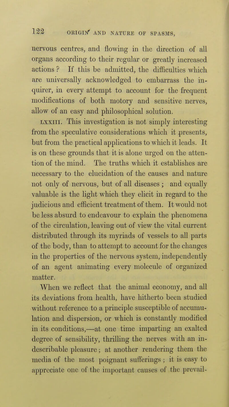 nervous centres, and flowing in the direction of all organs according to their regular or greatly increased actions ? If this be admitted, the difficulties which are universally acknowledged to embarrass the in- quirer, in every attempt to account for the frequent modifications of both motory and sensitive nerves, allow of an easy and philosophical solution. Lxxiii. This investigation is not simply interesting from the speculative considerations which it presents, but from the practical applications to which it leads. It is on these grounds that it is alone urged on the atten- tion of the mind. The truths which it establishes are necessary to the elucidation of the causes and nature not only of nervous, but of aU diseases ; and equally valuable is the light which they elicit in regard to the judicious and efficient treatment of them. It would not be less absurd to endeavour to explain the phenomena of the circulation, leaving out of view the vital current distributed through its myriads of vessels to all parts of the body, than to attempt to account for the changes in the properties of the nervous system, independently of an agent animating every molecule of organized matter. When we reflect that the animal economy, and all its deviations from health, have hitherto been studied without reference to a principle susceptible of accumu- lation and dispersion, or which is constantly modified in its conditions,—at one time imparting an exalted degree of sensibility, thrilling the nerves with an in- describable pleasure; at another rendering them the media of the most poignant sufferings ; it is easy to appreciate one of the important causes of the prevail-