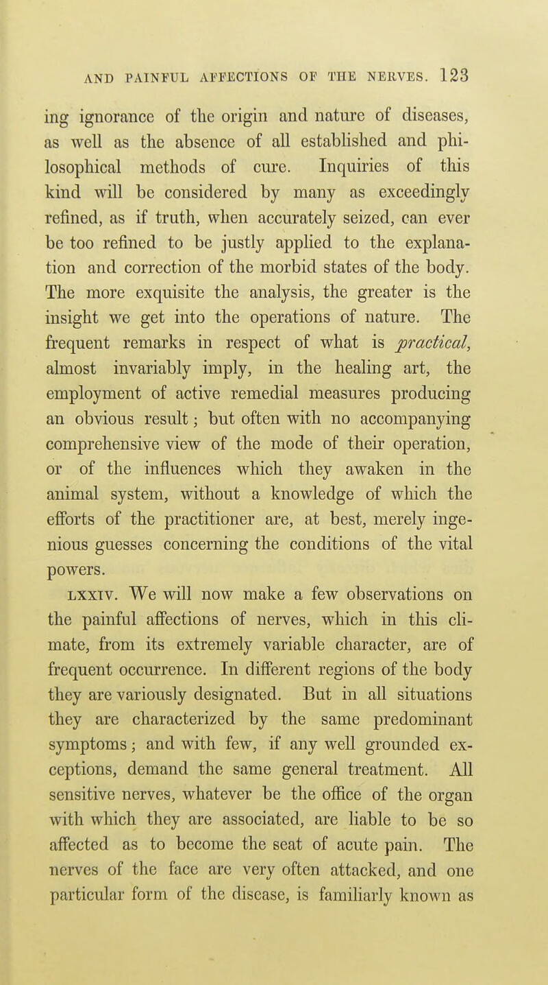 ing ignorance of the origin and nature of diseases, as well as the absence of all established and phi- losophical methods of cure. Inquiries of this kind will be considered by many as exceedingly refined, as if truth, when accurately seized, can ever be too refined to be justly applied to the explana- tion and correction of the morbid states of the body. The more exquisite the analysis, the greater is the insight we get into the operations of nature. The frequent remarks in respect of what is practical, almost invariably imply, in the healing art, the employment of active remedial measures producing an obvious result; but often with no accompanying comprehensive view of the mode of their operation, or of the influences which they awaken in the animal system, without a knowledge of which the efforts of the practitioner are, at best, merely inge- nious guesses concerning the conditions of the vital powers. Lxxiv. We will now make a few observations on the painful afiections of nerves, which in this cli- mate, from its extremely variable character, are of frequent occurrence. In different regions of the body they are variously designated. But in all situations they are characterized by the same predominant symptoms; and with few, if any well grounded ex- ceptions, demand the same general treatment. All sensitive nerves, whatever be the office of the organ with which they are associated, are liable to be so affected as to become the seat of acute pain. The nerves of the face are very often attacked, and one particular form of the disease, is famiharly known as