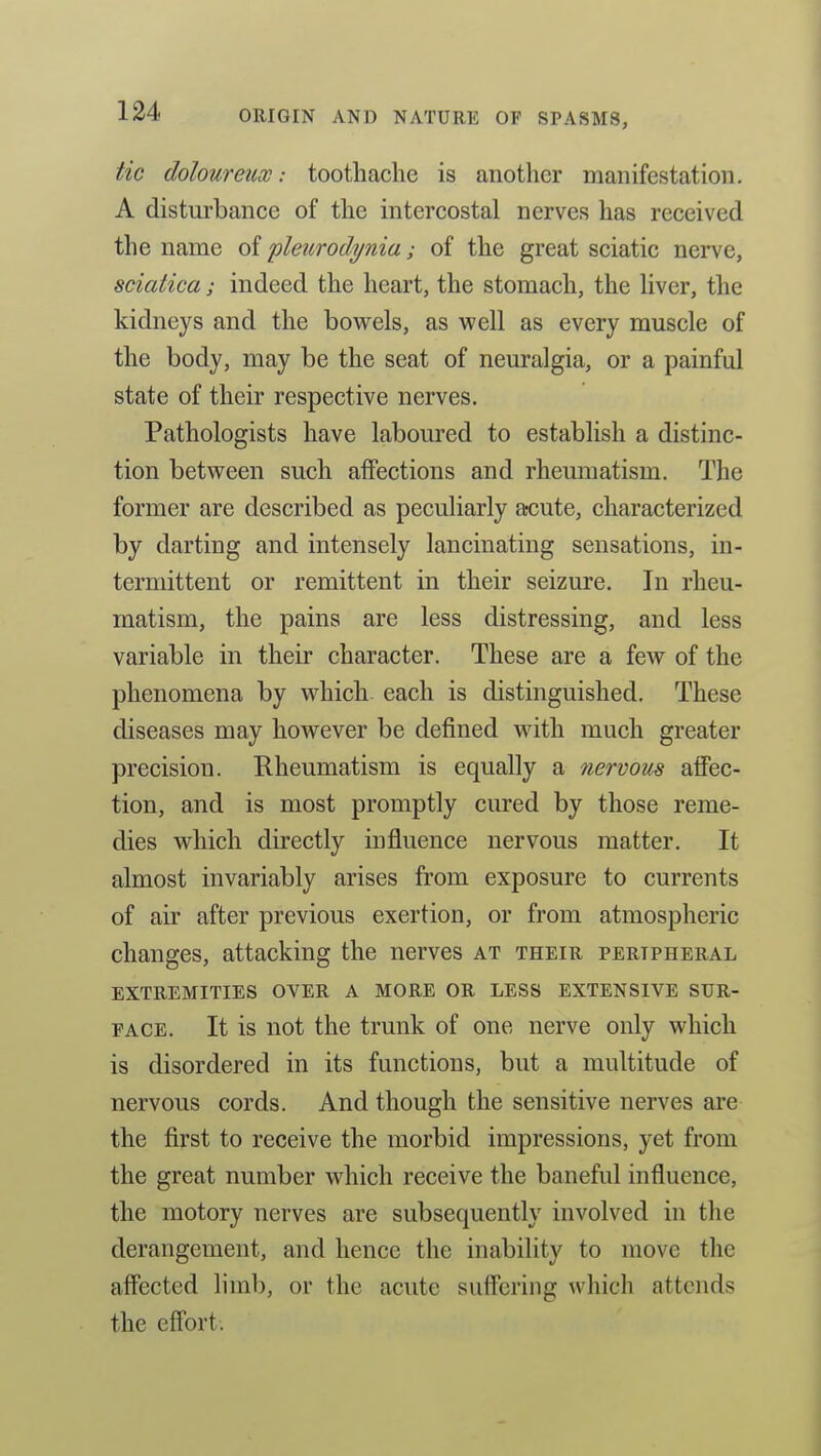 tic doloureux: toothache is another manifestation. A disturbance of the intercostal nerves has received the name of 'pleurodynia; of the great sciatic nerve, sciatica; indeed the heart, the stomach, the Hver, the kidneys and the bowels, as well as every muscle of the body, may be the seat of neuralgia, or a painful state of their respective nerves. Pathologists have laboured to establish a distinc- tion between such affections and rheumatism. The former are described as peculiarly acute, characterized by darting and intensely lancinating sensations, in- termittent or remittent in their seizure. In rheu- matism, the pains are less distressing, and less variable in their character. These are a few of the phenomena by which- each is distinguished. These diseases may however be defined with much greater precision. Rheumatism is equally a nervous affec- tion, and is most promptly cured by those reme- dies which directly influence nervous matter. It almost invariably arises from exposure to currents of air after previous exertion, or from atmospheric changes, attacking the nerves at their peripheral EXTREMITIES OVER A MORE OR LESS EXTENSIVE SUR- FACE. It is not the trunk of one nerve only which is disordered in its functions, but a multitude of nervous cords. And though the sensitive nerves are the first to receive the morbid impressions, yet from the great number which receive the baneful influence, the motory nerves are subsequently involved in the derangement, and hence the inability to move the affected limb, or the acute suffering which attends the effort.