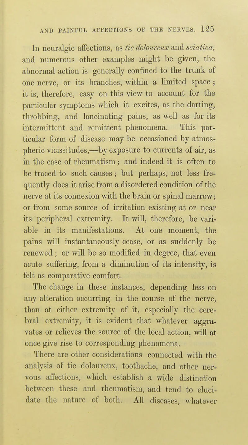 In neuralgic affections, as tic doloureux and sciatica, and numerous other examples might be given, the abnormal action is generally confined to the trunk of one nerve, or its branches, within a limited space; it is, therefore, easy on this view to account for the particular symptoms which it excites, as the darting, throbbing, and lancinating pains, as well as for its intermittent and remittent phenomena. This par- ticular form of disease may be occasioned by atmos- pheric vicissitudes,—by exposure to currents of air, as in the case of rheumatism \ and indeed it is often to be traced to such causes; but perhaps, not less fre- quently does it arise from a disordered condition of the nerve at its connexion with the brain or spinal marrow; or from some somxe of irritation existing at or near its peripheral extremity. It will, therefore, be vari- able in its manifestations. At one moment, the pains will instantaneously cease, or as suddenly be renewed; or will be so modified in degree, that even acute sufiering, from a diminution of its intensity, is felt as comparative comfort. The change in these instances, depending less on any alteration occurring in the course of the nerve, than at either extremity of it, especially the cere- bral extremity, it is evident that whatever aggra- vates or relieves the source of the local action, will at once give rise to corresponding phenomena. There are other considerations connected with the analysis of tic doloureux, toothache, and other ner- vous affections, which establish a wide distinction between these and rheumatism, and tend to eluci- date the nature of both. All diseases, whatever