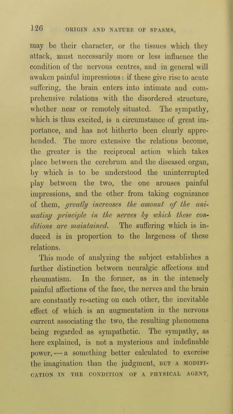 may be tlieir character, or the tissues which they attack, must necessarily more or less influence the condition of the nervous centres, and in general will awaken painful impressions : if these give rise to acute suffering, the brain enters into intimate and com- prehensive relations with the disordered structure, whether near or remotely situated. The sympathy, which is thus excited, is a circumstance of great im- portance, and has not hitherto been clearly appre- hended. The more extensive the relations become, the greater is the reciprocal action which takes place between the cerebrum and the diseased organ, by which is to be understood the uninterrupted play between the two, the one arouses painful impressions, and the other from taking cognizance of them, greatly increases the amount of the ani- mating principle in the nerves hy which these con- ditions are maintained. The suffering which is in- duced is in proportion to the largeness of these relations. This mode of analyzing the subject establishes a further distinction between neuralgic affections and rheumatism. In the former, as in the intensely painful affections of the face, the nerves and the brain are constantly re-acting on each other, the inevitable effect of which is an augmentation in the nervous current associating Ihe two, the resulting phenomena being regarded as sympathetic. The sympathy, as here explained, is not a mysterious and indefinable power, — a something better calculated to exercise the imagination than the judgment, but a modifi- cation IN THE condition OF A PHYSICAL AGENT,