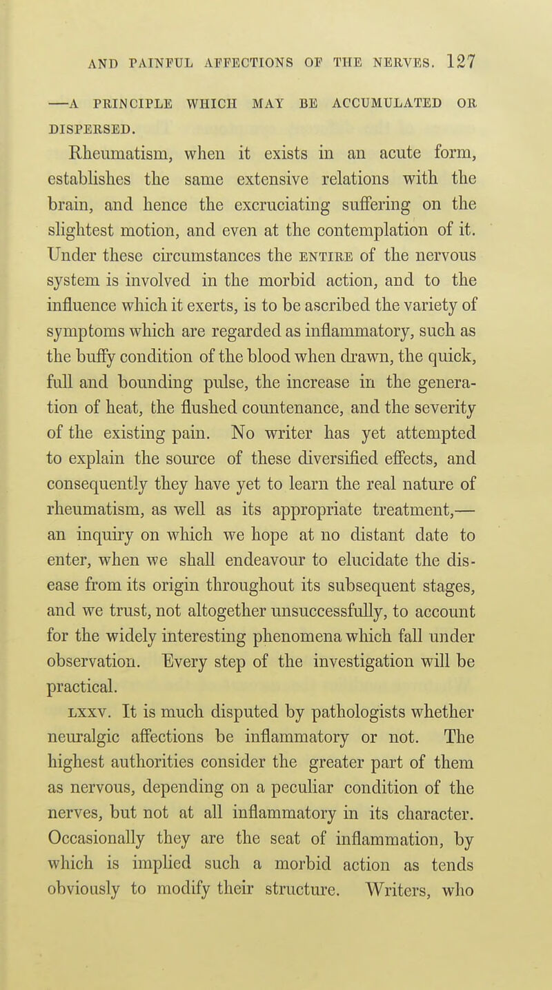 A PRINCIPLE WHICH MAY BE ACCUMULATED OR DISPERSED. Rheumatism, when it exists in an acute form, establishes the same extensive relations with the brain, and hence the excruciating sufiPering on the slightest motion, and even at the contemplation of it. Under these cu-cumstances the entire of the nervous system is involved in the morbid action, and to the influence which it exerts, is to be ascribed the variety of symptoms which are regarded as inflammatory, such as the buffy condition of the blood when drawn, the quick, full and bounding pulse, the increase in the genera- tion of heat, the flushed countenance, and the severity of the existing pain. No writer has yet attempted to explain the source of these diversified eflects, and consequently they have yet to learn the real nature of rheumatism, as well as its appropriate treatment,— an inquiry on which we hope at no distant date to enter, when we shall endeavour to elucidate the dis- ease from its origin throughout its subsequent stages, and we trust, not altogether unsuccessfully, to account for the widely interesting phenomena which fall under observation. Every step of the investigation will be practical. Lxxv. It is much disputed by pathologists whether neuralgic affections be inflammatory or not. The highest authorities consider the greater part of them as nervous, depending on a peculiar condition of the nerves, but not at all inflammatory in its character. Occasionally they are the seat of inflammation, by which is implied such a morbid action as tends obviously to modify their structure. Writers, who