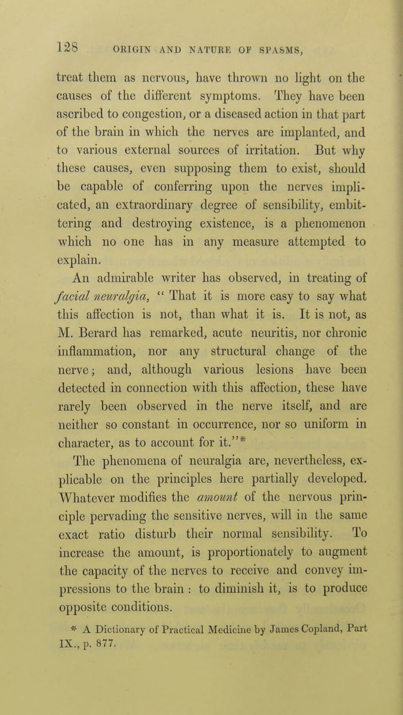 treat them as nervous, have thrown no hght on the causes of the different symptoms. They have been ascribed to congestion, or a diseased action in that part of the brain in which the nerves are implanted, and to various external sources of irritation. But why these causes, even supposing them to exist, should be capable of conferring upon the nerves impli- cated, an extraordinary degree of sensibility, embit- tering and destroying existence, is a phenomenon which no one has in any measm-e attempted to explain. An admirable writer has observed, in treating of facial neuralgia,  That it is more easy to say M'hat this affection is not, than what it is. It is not, as M. Berard has remarked, acute nem-itis, nor chronic inflammation, nor any structural change of the nerve; and, although various lesions have been detected in connection with this affection, these have rarely been observed in the nerve itself, and are neither so constant in occurrence, nor so uniform in character, as to account for it.* The phenomena of neuralgia are, nevertheless, ex- plicable on the principles here partially developed. Wliatever modifies the amount of the nervous prin- ciple pervading the sensitive nerves, will in the same exact ratio disturb their normal sensibility. To increase the amount, is proportionately to augment the capacity of the nerves to receive and convey im- pressions to the brain : to diminish it, is to produce opposite conditions. * A Dictionary of Practical Medicine by James Copland, Part IX., p. 877.