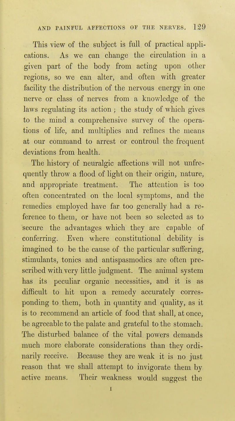 This view of the subject is full of practical appli- cations. As we can change the circulation in a given part of the body from acting upon other regions, so we can alter, and often with greater facility the distribution of the nervous energy in one nerve or class of nerves from a knowledge of the laws regulating its action ; the study of which gives to the mind a comprehensive survey of the opera- tions of life, and multiplies and refines the means at om* command to arrest or controul the frequent deviations from health. The history of neuralgic affections will not unfre- quently throw a flood of light on their origin, nature, and appropriate treatment. The attention is too often concentrated on the local symptoms, and the remedies employed have far too generally had a re- ference to them, or have not been so selected as to secure the advantages which they are capable of conferring. Even where constitutional debility is imagined to be the cause of the particular suffering, stimulants, tonics and antispasmodics are often pre- scribed with very httle judgment. The animal system has its peculiar organic necessities, and it is as difficult to hit upon a remedy accurately corres- ponding to them, both in quantity and quality, as it is to recommend an article of food that shall, at once, be agreeable to the palate and grateful to the stomach. The disturbed balance of the vital powers demands much more elaborate considerations than they ordi- narily receive. Because they are weak it is no just reason that we shall attempt to invigorate them by active means. Their weakness would suggest the I