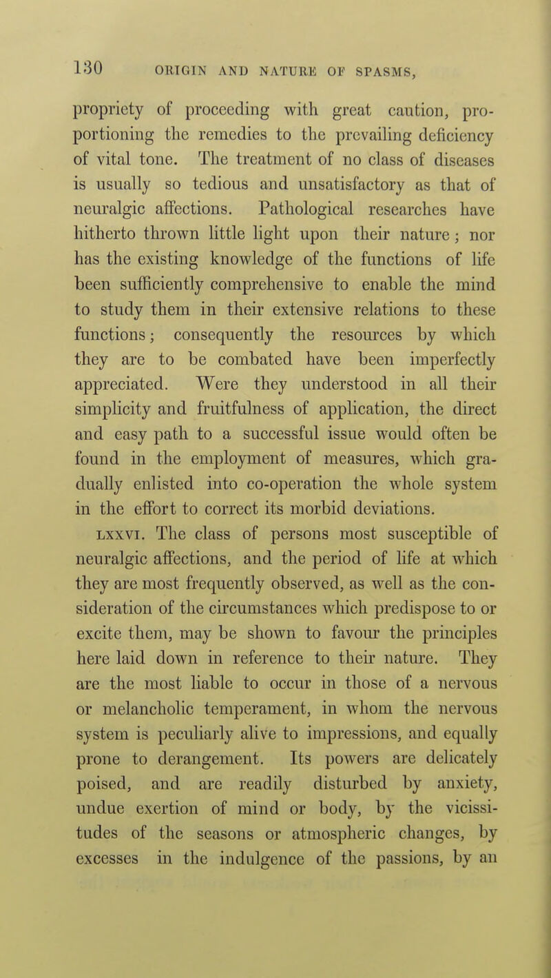 propriety of proceeding with great caution, pro- portioning the remedies to the prevailing deficiency of vital tone. The treatment of no class of diseases is usually so tedious and unsatisfactory as that of neuralgic affections. Pathological researches have hitherto thrown little hght upon their nature; nor has the existing knowledge of the functions of life been sufficiently comprehensive to enable the mind to study them in their extensive relations to these functions; consequently the resources by which they are to be combated have been imperfectly appreciated. Were they understood in all their simplicity and fruitfulness of application, the direct and easy path to a successful issue would often be found in the employment of measures, which gra- dually enlisted into co-operation the whole system in the effort to correct its morbid deviations. Lxxvi. The class of persons most susceptible of neuralgic affections, and the period of Hfe at which they are most frequently observed, as well as the con- sideration of the circumstances which predispose to or excite them, may be shown to favour the principles here laid down in reference to their nature. They are the most liable to occur in those of a nervous or melancholic temperament, in whom the nervous system is peculiarly alive to impressions, and equally prone to derangement. Its powers are delicately poised, and are readily disturbed by anxiety, undue exertion of mind or body, by the vicissi- tudes of the seasons or atmospheric changes, by excesses in the indulgence of the passions, by an