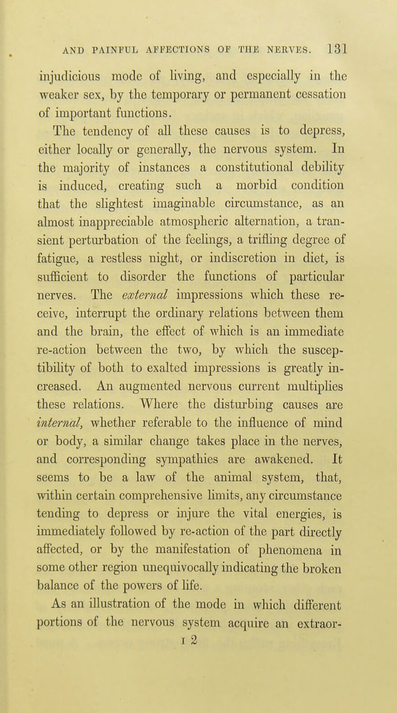 injudicious mode of living, and especially in the weaker sex, by the temporary or permanent cessation of important functions. The tendency of aU these causes is to depress, either locally or generally, the nervous system. In the majority of instances a constitutional debility is induced, creating such a morbid condition that the slightest imaginable circumstance, as an almost inappreciable atmospheric alternation, a tran- sient perturbation of the feelings, a trifling degree of fatigue, a restless night, or indiscretion in diet, is sufiBcient to disorder the functions of particular nerves. The external impressions which these re- ceive, interrupt the ordinary relations between them and the brain, the effect of which is an immediate re-action between the two, by which the suscep- tibihty of both to exalted impressions is greatly in- creased. An augmented nervous current multiplies these relations. Where the disturbing causes are internal, whether referable to the influence of mind or body, a similar change takes place in the nerves, and corresponding sympathies are awakened. It seems to be a law of the animal system, that, within certain comprehensive limits, any circumstance tending to depress or injure the vital energies, is immediately followed by re-action of the part du'ectly affected, or by the manifestation of phenomena in some other region unequivocally indicating the broken balance of the powers of life. As an illustration of the mode in which different portions of the nervous system acquire an extraor- I 2