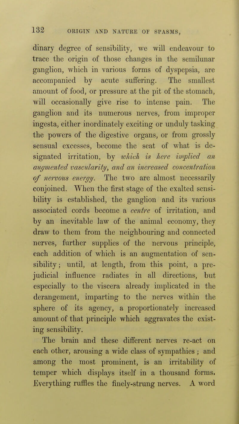 dinary degree of sensibility, we will endeavour to trace the origin of those changes in the semilunar ganglion, which in various forms of dyspepsia, are accompanied by acute suflFering. The smallest amount of food, or pressure at the pit of the stomach, will occasionally give rise to intense pain. The ganglion and its numerous nerves, from improper ingesta, either inordinately exciting or unduly tasking the powers of the digestive organs, or from grossly sensual excesses, become the seat of what is de- signated irritation, by wldch is liere implied an augmented vascularity, and an increased concentration of nervous energy. The two are almost necessarily conjoined. When the first stage of the exalted sensi- bility is established, the ganglion and its various associated cords become a centre of irritation, and by an inevitable law of the animal economy, they draw to them from the neighbouring and connected nerves, further supplies of the nervous principle, each addition of which is an augmentation of sen- sibility ; until, at length, from this point, a pre- judicial influence radiates in all directions, but especially to the viscera already implicated in the derangement, imparting to the nerves within the sphere of its agency, a proportionately increased amount of that principle which aggravates the exist- ing sensibility. The brain and these different nerves re-act on each other, arousing a wide class of sympathies ; and among the most prominent, is an irritability of temper which displays itself in a thousand forms. Everything ruffles the finely-strung nerves. A word