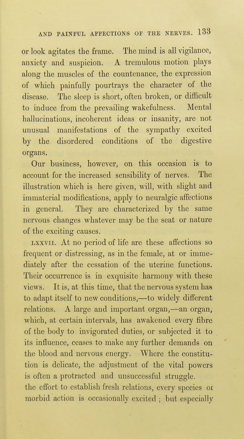 or look agitates the frame. The mind is all vigilance, anxiety and suspicion. A tremulous motion plays along the muscles of the countenance, the expression of which painfully pourtrays the character of the disease. The sleep is short, often broken, or difficult to induce from the prevailing wakefulness. Mental hallucinations, incoherent ideas or insanity, are not unusual manifestations of the sympathy excited by the disordered conditions of the digestive organs. Our business, however, on this occasion is to account for the increased sensibility of nerves. The illustration which is here given, will, Avith slight and immaterial modifications, apply to neuralgic affections in general. They are characterized by the same nervous changes whatever may be the seat or natm'e of the exciting causes. Lxxvii. At no period of life are these affections so frequent or distressing, as in the female, at or imme- diately after the cessation of the uterine functions. Their occurrence is in exquisite harmony with these views. It is, at this time, that the nervous system has to adapt itself to new conditions,—to widely different relations. A large and important organ,—an organ, which, at certain intervals, has awakened every fibre of the body to invigorated duties, or subjected it to its influence, ceases to make any further demands on the blood and nervous energy. Where the constitu- tion is delicate, the adjustment of the vital powers is often a protracted and unsuccessful struggle, the effort to establish fresh relations, every species oi morbid action is occasionally excited ; but especially