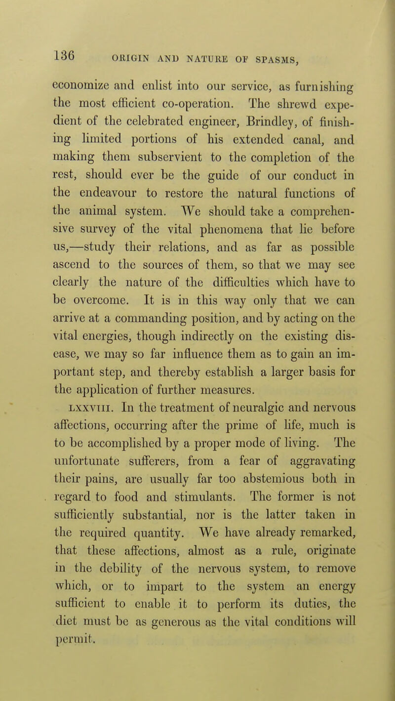 economize and enlist into our service, as furnishing the most efficient co-operation. The shrewd expe- dient of the celebrated engineer, Brindley, of finish- ing limited portions of his extended canal, and making them subservient to the completion of the rest, should ever be the guide of our conduct in the endeavour to restore the natural functions of the animal system. We should take a comprehen- sive survey of the vital phenomena that lie before us,—study their relations, and as far as possible ascend to the sources of them, so that we may see clearly the nature of the difficulties which have to be overcome. It is in this way only that we can arrive at a commanding position, and by acting on the vital energies, though indirectly on the existing dis- ease, we may so far influence them as to gain an im- portant step, and thereby establish a larger basis for the application of further measures. Lxxviii. In the treatment of neuralgic and nervous affections, occurring after the prime of life, much is to be accomplished by a proper mode of living. The unfortunate sufferers, from a fear of aggravating their pains, are usually far too abstemious both in regard to food and stimulants. The former is not sufficiently substantial, nor is the latter taken in the required quantity. We have already remarked, that these affections, almost as a rule, originate in the debility of the nervous system, to remove which, or to impart to the system an energy sufficient to enable it to perform its duties, the diet must be as generous as the vital conditions will permit.