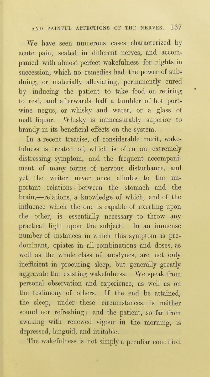 We liave seen numerous cases characterized by acute pain, seated in different nerves, and accom- panied with almost perfect wakefulness for nights in succession, which no remedies had the power of sub- duing, or materially alleviating, permanently cured by inducing the patient to take food on retiring to rest, and afterwards half a tumbler of hot port- wine negus, or whisky and water, or a glass of malt liquor. Whisky is immeasurably superior to brandy in its beneficial efiects on the system. In a recent treatise, of considerable merit, wake- fulness is treated of, w^hich is often an extremely distressing symptom, and the frequent accompani- ment of many forms of nervous disturbance, and yet the writer never once aUudes to the im- portant relations between the stomach and the brain,—relations, a knowledge of which, and of the influence which the one is capable of exerting upon the other, is essentially necessary to throw any practical hght upon the subject. In an immense number of instances in which this symptom is pre- dominant, opiates in all combinations and doses, as well as the whole class of anodynes, are not only inefficient in procuring sleep, but generally greatly aggravate the existing wakefulness. We speak from personal observation and experience, as well as on the testimony of others. If the end be attained, the sleep, under these circumstances, is neither sound nor refreshing; and the patient, so far from awaking with renewed vigour in the morning, is depressed, languid, and irritable. Tlie wakefuhiess is not simply a peculiar condition