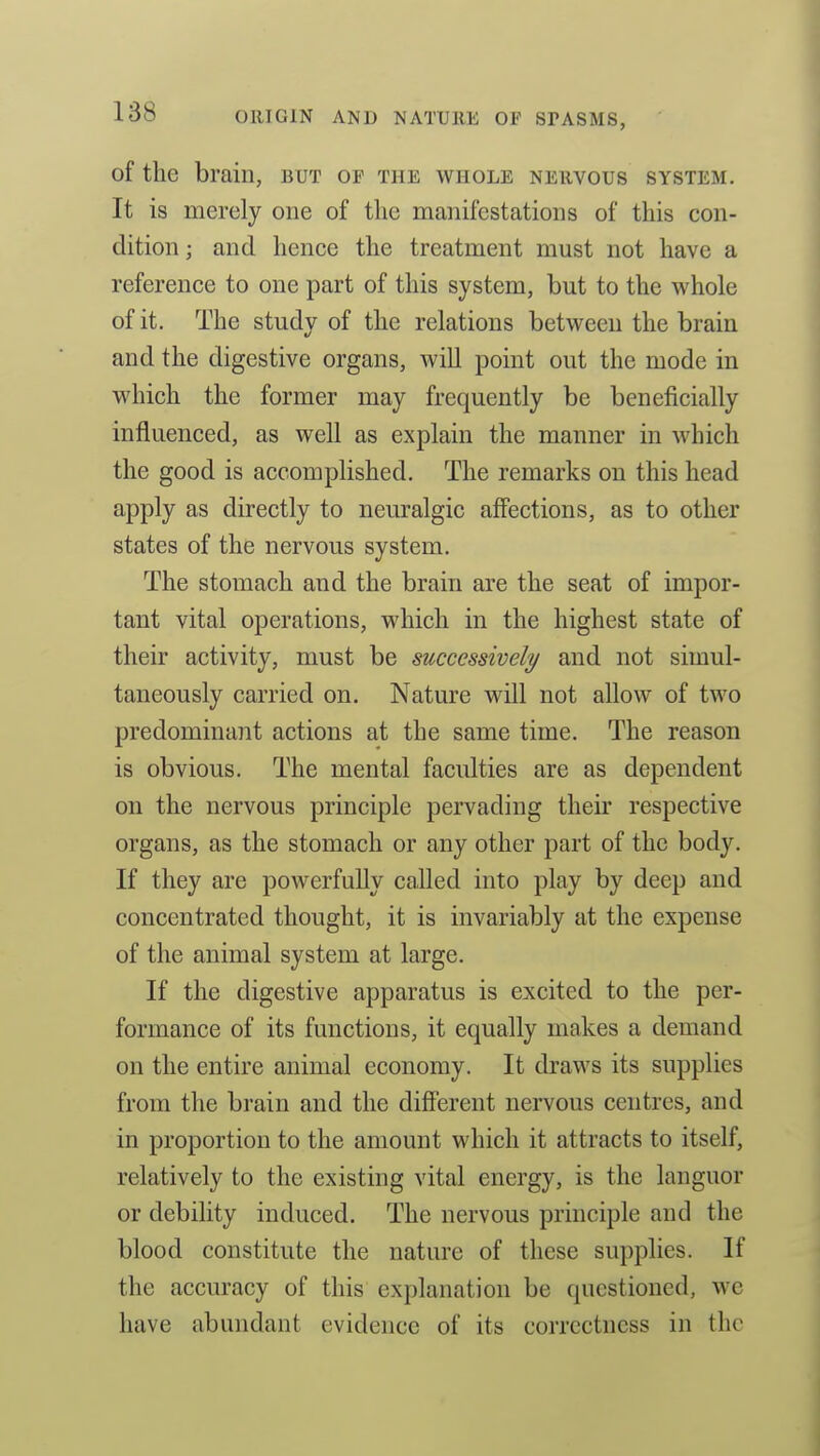 of the brain, but of the whole nervous system. It is merely one of the manifestations of this con- dition ; and hence the treatment must not have a reference to one part of this system, but to the whole of it. The studv of the relations between the brain and the digestive organs, will point out the mode in which the former may frequently be beneficially influenced, as well as explain the manner in which the good is accomplished. The remarks on this head apply as directly to neuralgic affections, as to other states of the nervous system. The stomach and the brain are the seat of impor- tant vital operations, which in the highest state of their activity, must be successively^ and not simul- taneously carried on. Nature will not allow of two predominant actions at the same time. The reason is obvious. The mental faculties are as dependent on the nervous principle pervading their respective organs, as the stomach or any other part of the body. If they are powerfully called into play by deep and concentrated thought, it is invariably at the expense of the animal system at large. If the digestive apparatus is excited to the per- formance of its functions, it equally makes a demand on the entire animal economy. It draws its supplies from the brain and the difierent nervous centres, and in proportion to the amount which it attracts to itself, relatively to the existing vital energy, is the languor or debility induced. The nervous principle and the blood constitute the nature of these supplies. If the accuracy of this explanation be questioned, we have abundant evidence of its correctness in the