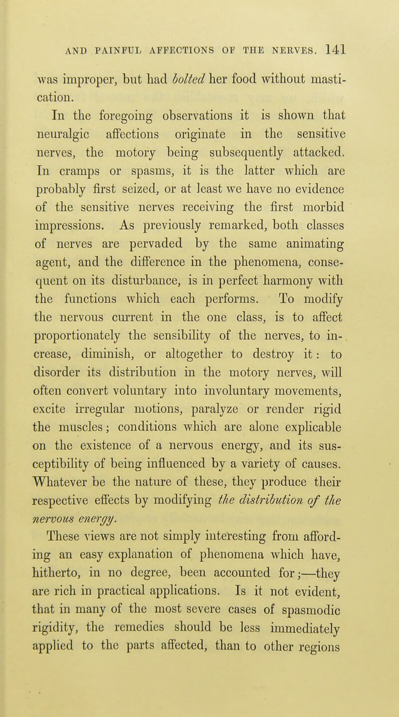 was improper, but had holted her food without masti- cation. In the foregoing observations it is shown that neuralgic aflPections originate in the sensitive nerves, the motory being subsequently attacked. In cramps or spasms, it is the latter which are probably first seized, or at least we have no evidence of the sensitive nerves receiving the first morbid impressions. As previously remarked, both classes of nerves are pervaded by the same animating agent, and the difierence in the phenomena, conse- quent on its disturbance, is in perfect harmony with the functions which each performs. To modify the nervous current in the one class, is to affect proportionately the sensibility of the nerves, to in- crease, diminish, or altogether to destroy it: to disorder its distribution in the motory nerves, will often convert voluntary into involuntary movements, excite irregular motions, paralyze or render rigid the muscles; conditions which are alone explicable on the existence of a nervous energy, and its sus- ceptibility of being influenced by a variety of causes. Whatever be the nature of these, they produce their respective eff'ects by modifying the distribution of the nervous energy. These views are not simply interesting from afford- ing an easy explanation of phenomena which have, hitherto, in no degree, been accounted for;—they are rich in practical applications. Is it not evident, that in many of the most severe cases of spasmodic rigidity, the remedies should be less immediately applied to the parts aff'ected, than to other regions