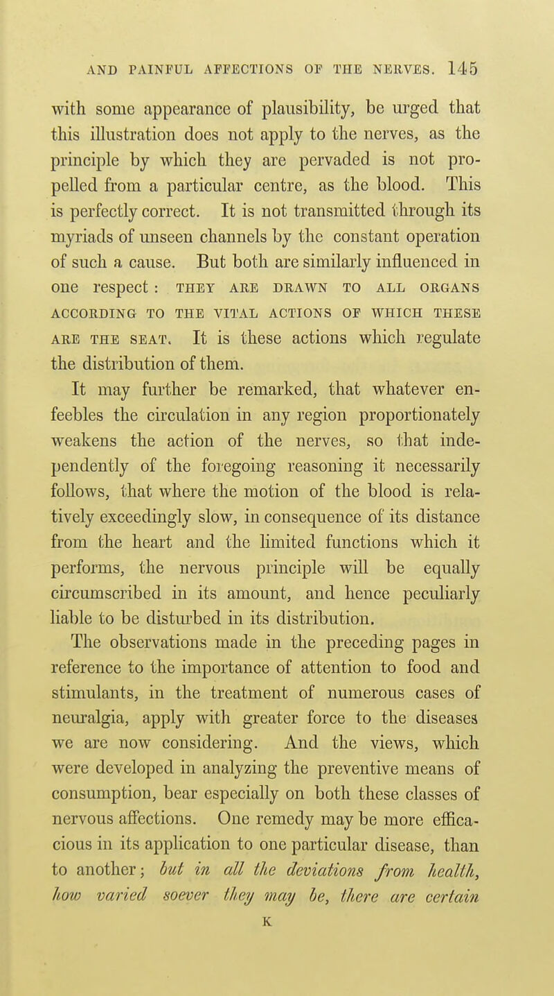 with some appearance of plausibility, be urged that this illustration does not apply to the nerves, as the principle by which they are pervaded is not pro- pelled from a particular centre, as the blood. This is perfectly correct. It is not transmitted through its myriads of unseen channels by the constant operation of such a cause. But both are similarly influenced in one respect: they are drawn to all organs ACCORDING TO THE VITAL ACTIONS OF WHICH THESE ARE THE SEAT. It is thcsc actious which regulate the distribution of them. It may further be remarked, that whatever en- feebles the circulation in any region proportionately weakens the action of the nerves, so that inde- pendently of the foregoing reasoning it necessarily follows, that where the motion of the blood is rela- tively exceedingly slow, in consequence of its distance from the heart and the limited functions which it performs, the nervous principle will be equally circumscribed in its amount, and hence peculiarly liable to be distm'bed in its distribution. The observations made in the preceding pages in reference to the importance of attention to food and stimulants, in the treatment of numerous cases of neuralgia, apply with greater force to the diseases we are now considering. And the views, which were developed in analyzing the preventive means of consumption, bear especially on both these classes of nervous afiections. One remedy may be more effica- cious in its application to one particular disease, than to another; hut in all the deviations from health, how varied soever they may he, there are certain K
