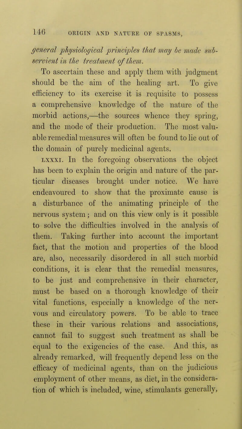 (/eneral physiological principles that may he made sub- servient in the treatment of them. To ascertain these and apply them with judgment should be the aim of the healing art. To give efficiency to its exercise it is requisite to possess a comprehensive knowledge of the nature of the morbid actions,—the sources whence they spring, and the mode of their production. The most valu- able remedial measures will often be found to lie out of the domain of purely medicinal agents. Lxxxi. In the foregoing observations the object has been to explain the origin and nature of the par- ticular diseases brought under notice. We have endeavoured to show that the proximate cause is a disturbance of the animating principle of the nervous system; and on this view only is it possible to solve the difficulties involved in the analysis of them. Taking further into account the important fact, that the motion and properties of the blood are, also, necessarily disordered in all such morbid conditions, it is clear that the remedial measures, to be just and comprehensive in their character, must be based on a thorough knowledge of their vital functions, especially a knowledge of the ner- vous and circulatory powers. To be able to trace these in their various relations and associations, cannot fail to suggest such treatment as shall be equal to the exigencies of the case. And this, as already remarked, will frequently depend less on the efficacy of medicinal agents, than on the judicious employment of other means, as diet, in the considera- tion of which is included, wniG, stimulants generally,