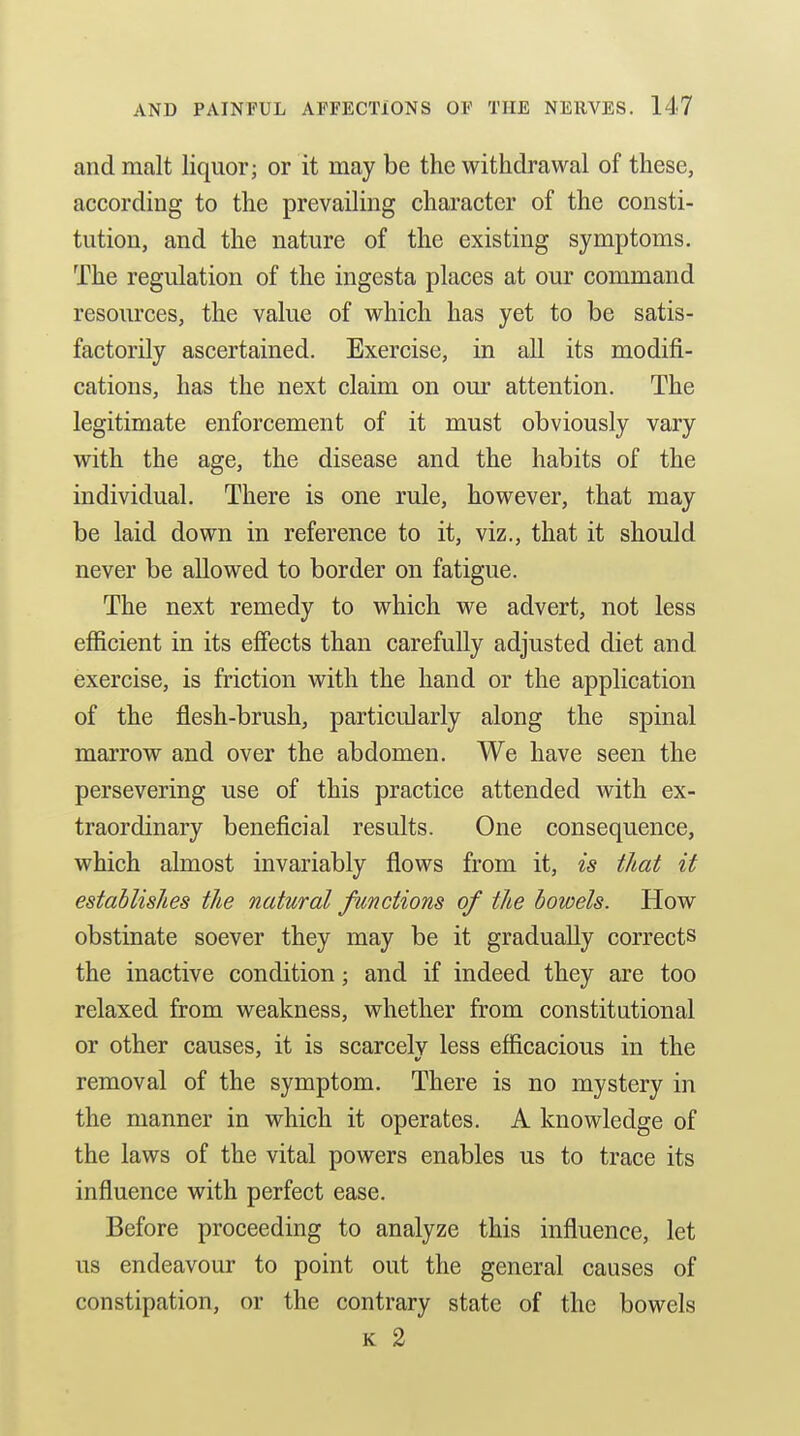 and malt liquor; or it may be the withdrawal of these, according to the prevailing character of the consti- tution, and the nature of the existing symptoms. The regulation of the ingesta places at our command resources, the value of which has yet to be satis- factorily ascertained. Exercise, in all its modifi- cations, has the next claim on our attention. The legitimate enforcement of it must obviously vary with the age, the disease and the habits of the individual. There is one rule, however, that may be laid down in reference to it, viz., that it should never be allowed to border on fatigue. The next remedy to which we advert, not less efficient in its efiects than carefully adjusted diet and exercise, is friction with the hand or the application of the flesh-brush, particularly along the spinal marrow and over the abdomen. We have seen the persevering use of this practice attended with ex- traordinary beneficial results. One consequence, which almost invariably flows from it, is that it establishes the natural functions of the bowels. How obstinate soever they may be it gradually corrects the inactive condition; and if indeed they are too relaxed from weakness, whether from constitutional or other causes, it is scarcelv less efficacious in the removal of the symptom. There is no mystery in the manner in which it operates. A knowledge of the laws of the vital powers enables us to trace its influence with perfect ease. Before proceeding to analyze this influence, let us endeavour to point out the general causes of constipation, or the contrary state of the bowels K 2
