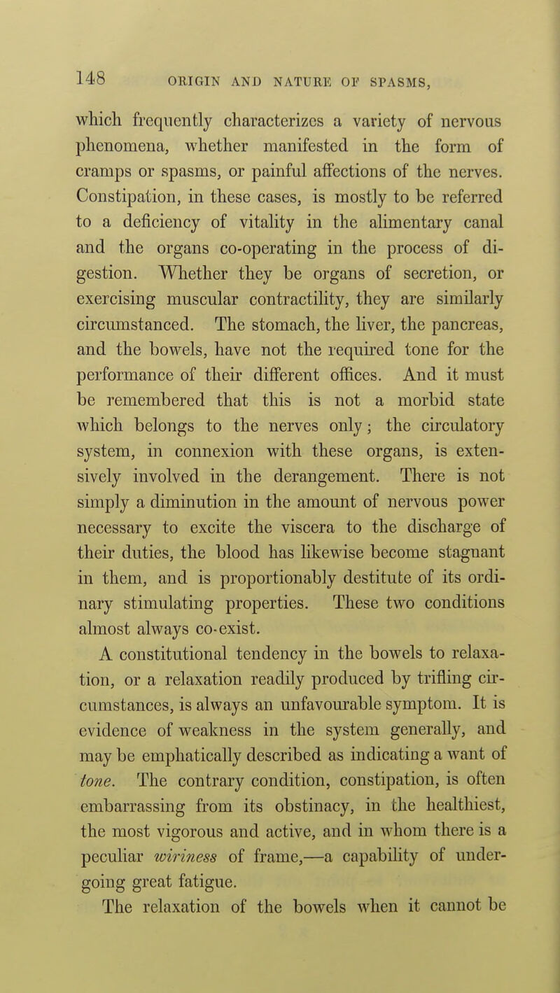 which frequently characterizes a variety of nervous phenomena, whether manifested in the form of cramps or spasms, or painful affections of the nerves. Constipation, in these cases, is mostly to be referred to a deficiency of vitality in the alimentary canal and the organs co-operating in the process of di- gestion. Whether they be organs of secretion, or exercising muscular contractility, they are similarly circumstanced. The stomach, the liver, the pancreas, and the bowels, have not the required tone for the performance of their different offices. And it must be remembered that this is not a morbid state Avhich belongs to the nerves only; the circulatory system, in connexion with these organs, is exten- sively involved in the derangement. There is not simply a diminution in the amount of nervous power necessary to excite the viscera to the discharge of their duties, the blood has likewise become stagnant in them, and is proportionably destitute of its ordi- nary stimulating properties. These two conditions almost always co-exist. A constitutional tendency in the bowels to relaxa- tion, or a relaxation readily produced by trifling cir- cumstances, is always an unfavourable symptom. It is evidence of weakness in the system generally, and may be emphatically described as indicating a want of tone. The contrary condition, constipation, is often embarrassing from its obstinacy, in the healthiest, the most vigorous and active, and in whom there is a peculiar wiriness of frame,—a capability of under- going great fatigue. The relaxation of the bowels Avhen it cannot be
