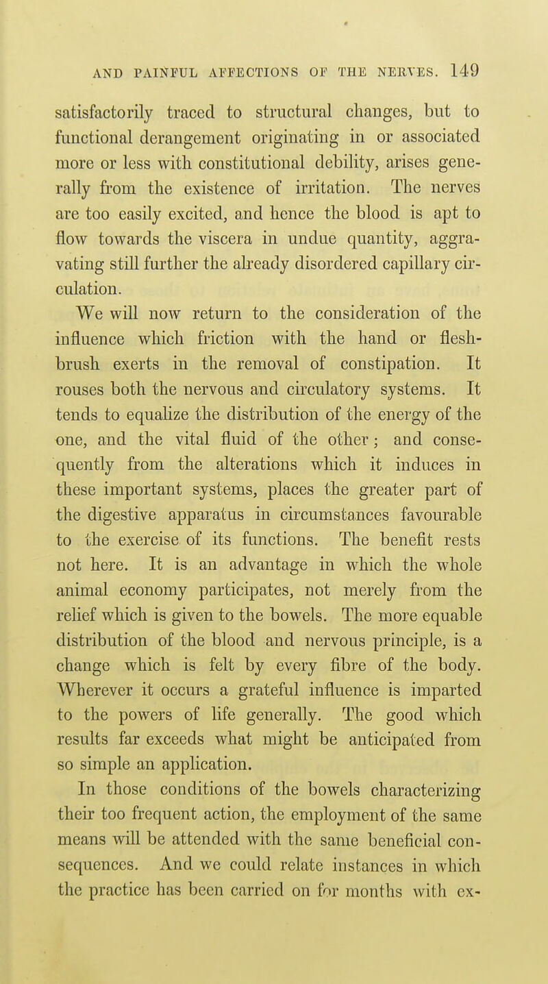 satisfactorily traced to structural changes, but to functional derangement originating in or associated more or less with constitutional debility, arises gene- rally from the existence of irritation. The nerves are too easily excited, and hence the blood is apt to flow towards the viscera in undue quantity, aggra- vating still further the already disordered capillary cir- culation. We will now return to the consideration of the influence which friction with the hand or flesh- brush exerts in the removal of constipation. It rouses both the nervous and circulatory systems. It tends to equahze the distribution of the energy of the one, and the vital fluid of the other; and conse- quently from the alterations which it induces in these important systems, places the greater part of the digestive apparatus in circumstances favourable to the exercise of its functions. The benefit rests not here. It is an advantage in which the whole animal economy participates, not merely from the relief which is given to the bowels. The more equable distribution of the blood and nervous principle, is a change which is felt by every fibre of the body. Wherever it occurs a grateful influence is imparted to the powers of life generally. The good which results far exceeds what might be anticipated from so simple an application. In those conditions of the bowels characterizing their too frequent action, the employment of the same means vdll be attended with the same beneficial con- sequences. And we could relate instances in which the practice has been carried on for months with ex-