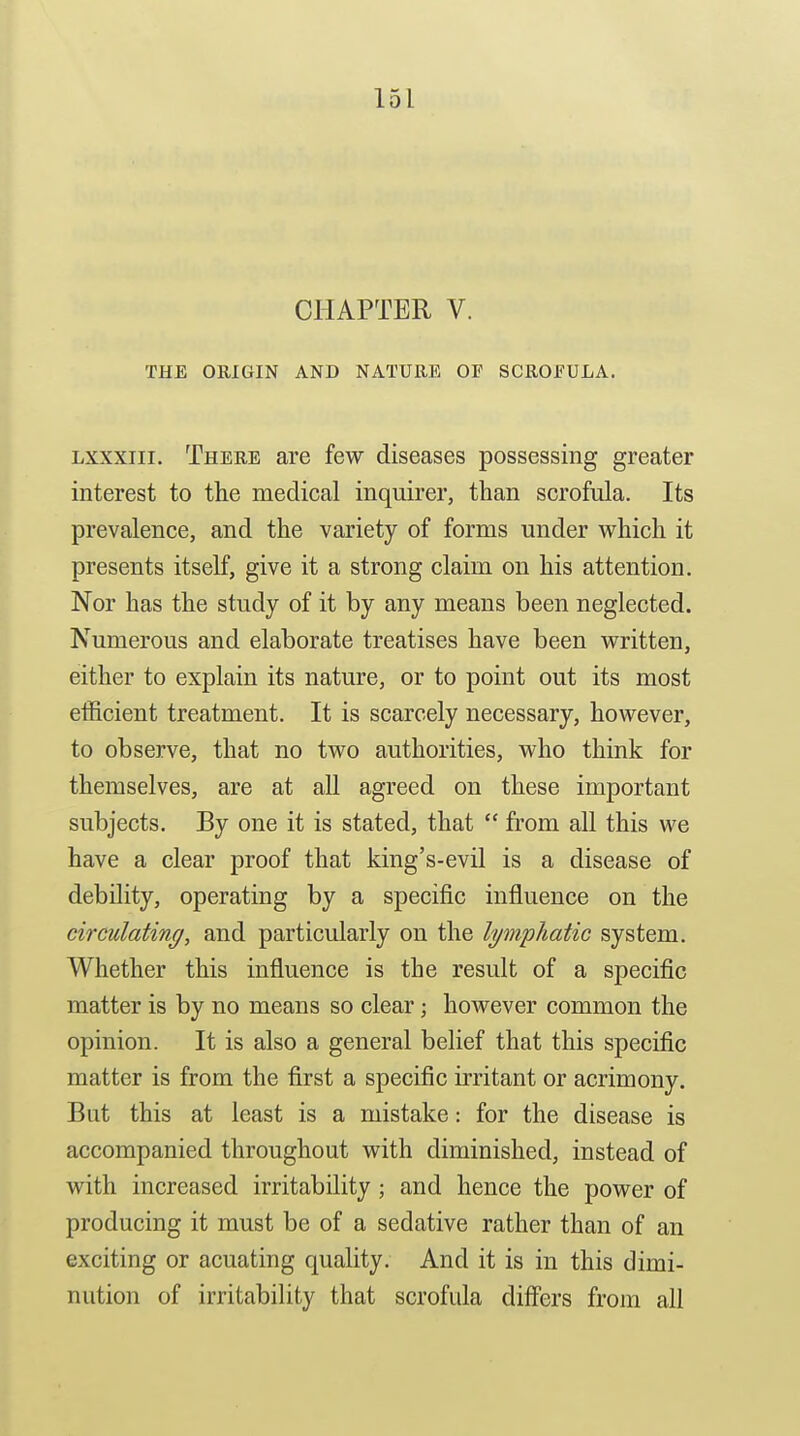 CHAPTER V. THE ORIGIN AND NATURE OE SCROFULA. Lxxxiii. There are few diseases possessing greater interest to the medical inquirer, than scrofula. Its prevalence, and the variety of forms under which it presents itself, give it a strong claim on his attention. Nor has the study of it by any means been neglected. Numerous and elaborate treatises have been written, either to explain its nature, or to point out its most efficient treatment. It is scarcely necessary, however, to observe, that no two authorities, who think for themselves, are at all agreed on these important subjects. By one it is stated, that  from all this we have a clear proof that king's-evil is a disease of debility, operating by a specific influence on the circulating, and particularly on the lymphatic system. Whether this influence is the result of a specific matter is by no means so clear; however common the opinion. It is also a general belief that this specific matter is from the first a specific irritant or acrimony. But this at least is a mistake: for the disease is accompanied throughout with diminished, instead of with increased irritability; and hence the power of producing it must be of a sedative rather than of an exciting or acuating quality. And it is in this dimi- nution of irritability that scrofula differs from all