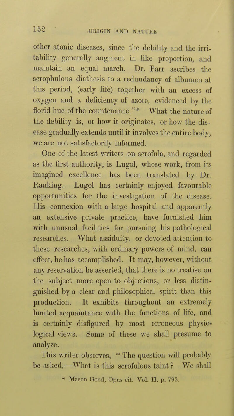 other atonic diseases, since the debility and the irri- tability generally augment in like proportion, and maintain an equal march. Dr. Parr ascribes the scrophulous diathesis to a redundancy of albumen at this period, (early life) together with an excess of oxygen and a deficiency of azote, evidenced by the florid hue of the countenance.* What the nature of the debility is, or how it originates, or how the dis- ease gradually extends until it involves the entire body, we are not satisfactorily informed. One of the latest writers on scrofula, and regarded as the first authority, is Lugol, whose work, from its imagined excellence has been translated by Dr. Ranking. Lugol has certainly enjoyed favourable opportunities for the investigation of the disease. His connexion with a large hospital and apparently an extensive private practice, have furnished him with unusual facilities for pursuing his pathological researches. What assiduity, or devoted attention to these researches, with ordinary powers of mind, can effect, he has accomplished. It may, however, without any reservation be asserted, that there is no treatise on the subject more open to objections, or less distin- guished by a clear and philosophical spirit than this production. It exhibits throughout an extremely limited acquaintance with the functions of life, and is certainly disfigured by most erroneous physio- logical views. Some of these we shall presume to analyze. This writer observes,  The question will probably be asked,—What is this scrofulous taint ? We shall * Mason Good, Opus cit. Vol. II. p. 793.