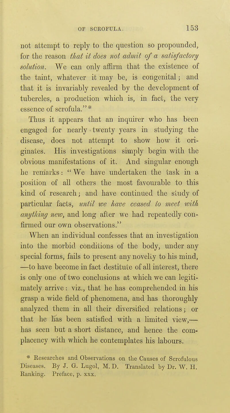 not attempt to reply to the question so propounded, for the reason that it does not admit of a satisfactory/ solution. We can only affirm that the existence of the taint, whatever it may be, is congenital; and that it is invariably revealed by the development of tubercles, a production which is, in fact, the very essence of scrofula.* Thus it appears that an inquirer who has been engaged for nearly twenty years in studying the disease, does not attempt to show how it ori- ginates. His investigations simply begin with the obvious manifestations of it. And singular enough he remiarks :  We have undertaken the task in a position of all others the most favourable to this kind of research; and have continued the study of particular facts, tmiil we have ceased to meet with anything new, and long after we had repeatedly con- firmed our own observations. When an individual confesses that an investigation into the morbid conditions of the body, under any special forms, fails to present any novelLy to his mind, —to have become in fact destitute of all interest, there is only one of two conclusions at which we can legiti- mately arrive : viz., that he has comprehended in his grasp a wide field of phenomena, and has thoroughly analyzed them in all their diversified relations; or that he ETas been satisfied with a limited view,— has seen but a short distance, and hence the com- placency with which he contemplates his labours. * Researches and Observations on the Causes of Scrofulous Diseases. By J. G. Lugol, M. D. Translated by Dr. W. H. Ranking. Preface, p. xxx.