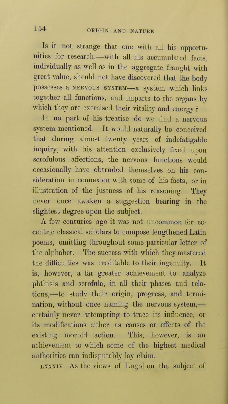 Is it not strange that one with all his opportu- nities for research,—with all his accumulated facts, individually as well as in the aggregate fraught with great value, should not have discovered that the body possesses a nervous system—a system which links together all functions, and imparts to the organs by which they are exercised their vitality and energy ? In no part of his treatise do we find a nervous system mentioned. It would naturally be conceived that during almost twenty years of indefatigable inquiry, with his attention exclusively fixed upon scrofulous afiiections, the nervous functions would occasionally have obtruded themselves on his con- sideration in connexion with some of his facts, or in illustration of the justness of his reasoning. They never once awaken a suggestion bearing in the slightest degree upon the subject. A few centuries ago it was not uncommon for ec- centric classical scholars to compose lengthened Latin poems, omitting throughout some particular letter of the alphabet. The success with which they mastered the difficulties was creditable to their ingenuity. It is, however, a far greater achievement to analyze phthisis and scrofula, in all their phases and rela- tions,—to study their origin, progress, and termi- nation, without once naming the nervous system,— certainly never attempting to trace its influence, or its modifications either as causes or effects of the existing morbid action. This, however, is an achievement to which some of the highest medical authorities can indisputably lay claim. Lxxxiv. As the views of Lugol on the subject of