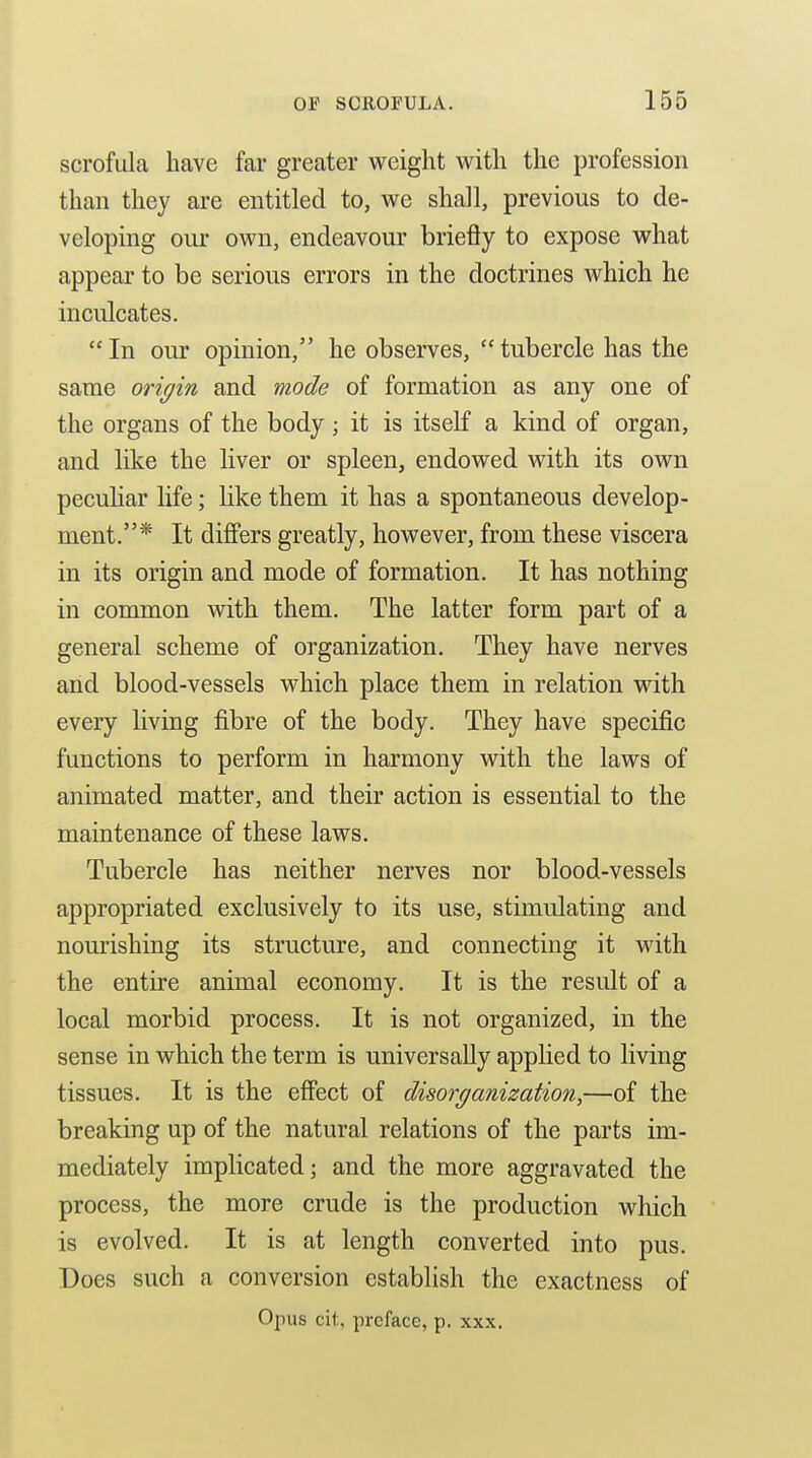 scrofula have far greater weight with the profession than they are entitled to, we shall, previous to de- veloping our own, endeavour briefly to expose what appear to be serious errors in the doctrines which he inculcates.  In our opinion, he observes,  tubercle has the same origin and mode of formation as any one of the organs of the body; it is itself a kind of organ, and like the liver or spleen, endowed with its own peculiar life; like them it has a spontaneous develop- ment.* It differs greatly, however, from these viscera in its origin and mode of formation. It has nothing in common with them. The latter form part of a general scheme of organization. They have nerves arid blood-vessels which place them in relation with every living fibre of the body. They have specific functions to perform in harmony with the laws of animated matter, and their action is essential to the maintenance of these laws. Tubercle has neither nerves nor blood-vessels appropriated exclusively to its use, stimulating and nourishing its structure, and connecting it with the entire animal economy. It is the result of a local morbid process. It is not organized, in the sense in which the term is universally applied to living tissues. It is the eSect of disorganization,—of the breaking up of the natural relations of the parts im- mediately implicated; and the more aggravated the process, the more crude is the production which is evolved. It is at length converted into pus. Does such a conversion establish the exactness of Opus cit, preface, p. xxx.