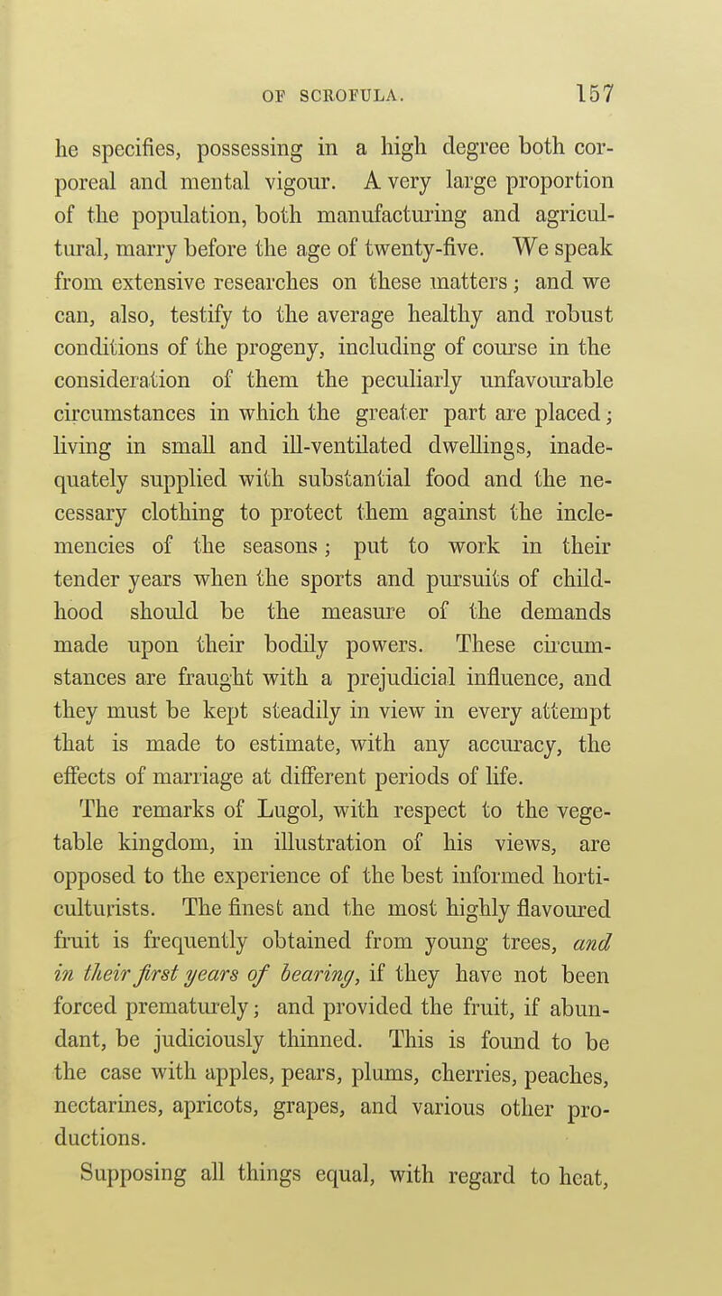 he specifies, possessing in a high degree both cor- poreal and mental vigour. A very large proportion of the population, both manufactuiing and agricul- tural, marry before the age of tvt^enty-five. We speak from extensive researches on these matters; and we can, also, testify to the average healthy and robust conditions of the progeny, including of course in the consideration of them the peculiarly unfavourable circumstances in which the greater part are placed; living in small and ill-ventilated dwellings, inade- quately supplied with substantial food and the ne- cessary clothing to protect them against the incle- mencies of the seasons; put to work in their tender years when the sports and pm^suits of child- hood should be the measure of the demands made upon their bodily powers. These cii'cum- stances are fraught with a prejudicial influence, and they must be kept steadily in view in every attempt that is made to estimate, with any accuracy, the effects of marriage at different periods of life. The remarks of Lugol, with respect to the vege- table kingdom, in illustration of his views, are opposed to the experience of the best informed horti- culturists. The finest and the most highly flavoured fruit is frequently obtained from young trees, and in their first years of hearing, if they have not been forced prematiu'ely; and provided the fruit, if abun- dant, be judiciously thinned. This is found to be the case with apples, pears, plums, cherries, peaches, nectarines, apricots, grapes, and various other pro- ductions. Supposing all things equal, with regard to heat,