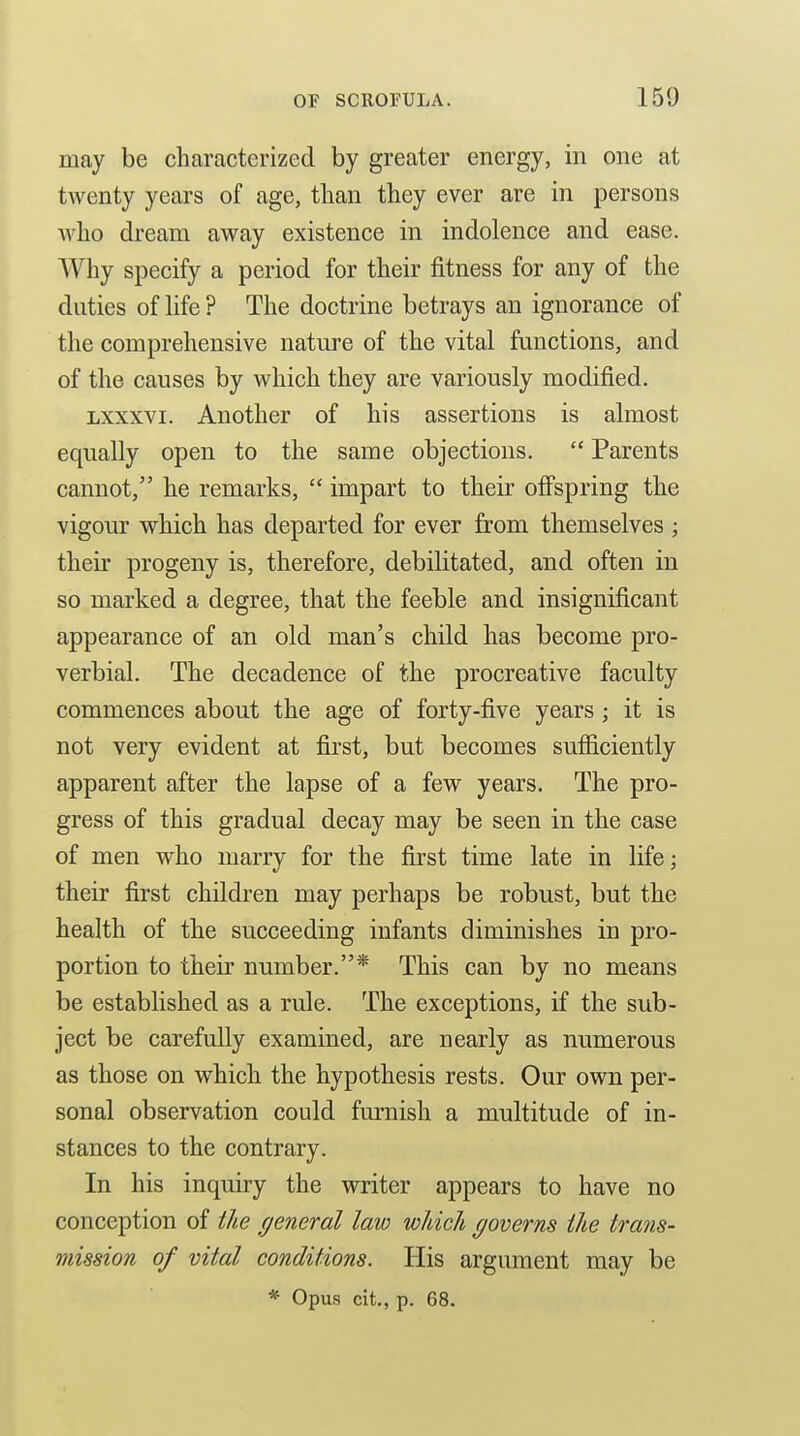 may be characterized by greater energy, in one at twenty years of age, than they ever are in persons who dream away existence in indolence and ease. Why specify a period for their fitness for any of the duties of life ? The doctrine betrays an ignorance of the comprehensive nature of the vital functions, and of the causes by which they are variously modified. Lxxxvi. Another of his assertions is almost equally open to the same objections.  Parents cannot, he remarks,  impart to their offspring the vigour which has departed for ever from themselves ; their progeny is, therefore, debilitated, and often in so marked a degree, that the feeble and insignificant appearance of an old man's child has become pro- verbial. The decadence of the procreative faculty commences about the age of forty-five years ; it is not very evident at first, but becomes sufiiciently apparent after the lapse of a few years. The pro- gress of this gradual decay may be seen in the case of men who marry for the first time late in life; their first children may perhaps be robust, but the health of the succeeding infants diminishes in pro- portion to their number.* This can by no means be established as a rule. The exceptions, if the sub- ject be carefully examined, are nearly as numerous as those on which the hypothesis rests. Our own per- sonal observation could furnish a multitude of in- stances to the contrary. In his inquiry the writer appears to have no conception of the general law wJdch governs the trans- mission of vital conditions. His argument may be