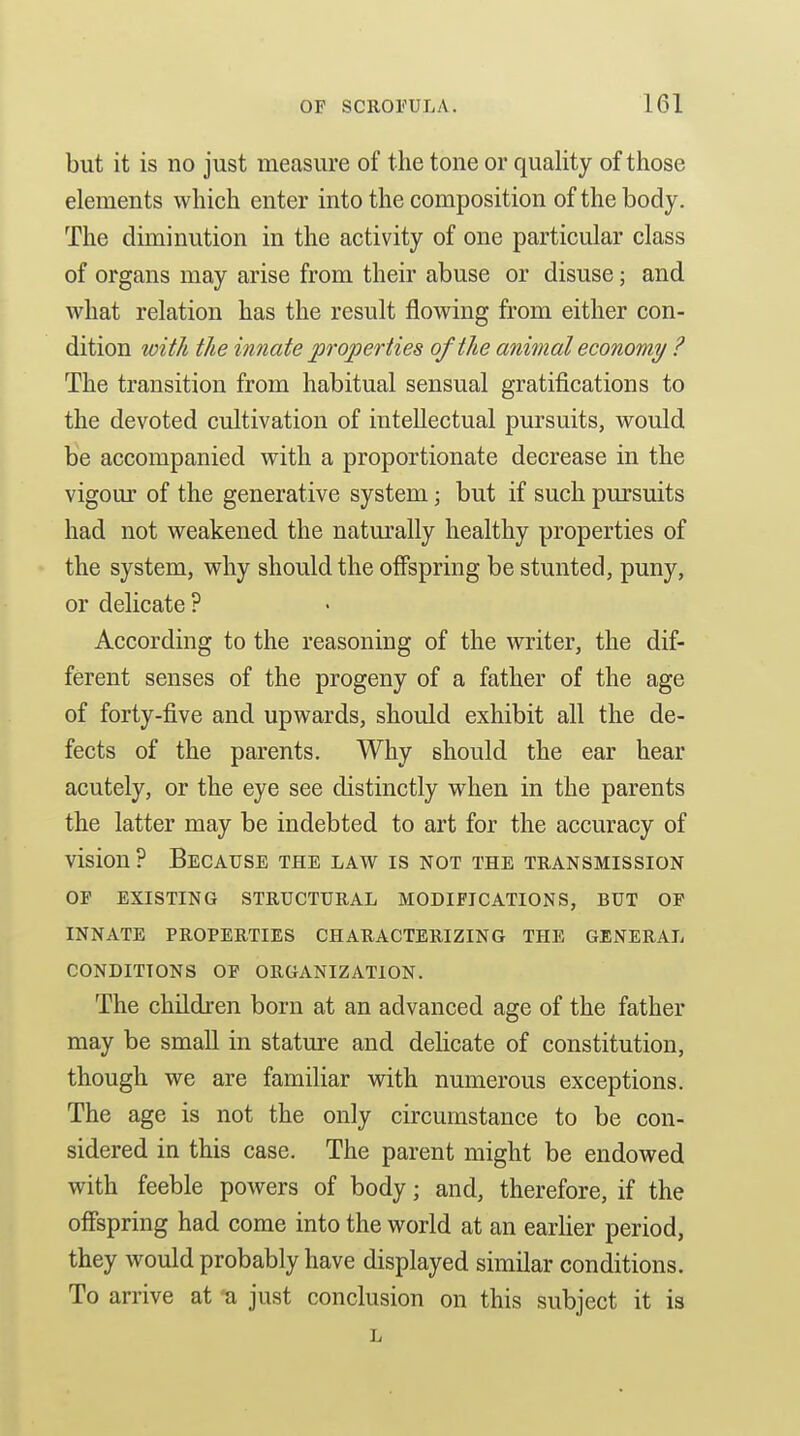 but it is no just measure of the tone or quality of those elements which enter into the composition of the body. The diminution in the activity of one particular class of organs may arise from their abuse or disuse; and what relation has the result flowing from either con- dition with the innate properties of the anhnal economy ? The transition from habitual sensual gratifications to the devoted cultivation of intellectual pursuits, would be accompanied with a proportionate decrease in the vigour of the generative system; but if such pursuits had not weakened the naturally healthy properties of the system, why should the offspring be stunted, puny, or delicate ? According to the reasoning of the writer, the dif- ferent senses of the progeny of a father of the age of forty-five and upwards, should exhibit all the de- fects of the parents. Why should the ear hear acutely, or the eye see distinctly when in the parents the latter may be indebted to art for the accuracy of vision ? Because the law is not the transmission OP existing structural modifications, but of innate properties characterizing the general conditions of organization. The children born at an advanced age of the father may be small in stature and delicate of constitution, though we are familiar with numerous exceptions. The age is not the only circumstance to be con- sidered in this case. The parent might be endowed with feeble powers of body; and, therefore, if the offspring had come into the world at an earher period, they would probably have displayed similar conditions. To arrive at ti just conclusion on this subject it is l