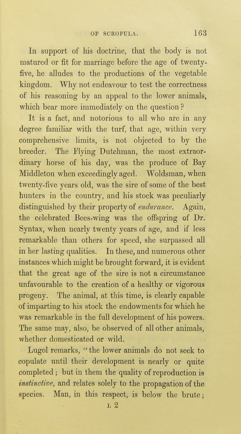 In support of his doctrine, that the body is not matui'ed or fit for marriage before the age of twenty- five, he alludes to the productions of the vegetable kingdom. Why not endeavour to test the correctness of his reasoning by an appeal to the lower animals, which bear more immediately on the question ? It is a fact, and notorious to all who are in any degree familiar with the turf, that age, within very comprehensive limits, is not objected to by the breeder. The Flying Dutchman, the most extraor- dinary horse of his day, was the produce of Bay Middleton when exceedingly aged. Woldsman, when twenty-five years old, was the sire of some of the best hunters in the country, and his stock was peculiarly distinguished by their property of endurance. Again, the celebrated Bees-wing was the offspring of Dr. Syntax, when nearly twenty years of age, and if less remarkable than others for speed, she sm-passed all in her lasting qualities. In these, and numerous other instances which might be brought forward, it is evident that the great age of the sire is not a circumstance unfavourable to the creation of a healthy or vigorous progeny. The animal, at this time, is clearly capable of imparting to his stock the endowments for which he was remarkable in the full development of his powers. The same may, also, be observed of all other animals, whether domesticated or wild. Lugol remarks,  the lower animals do not seek to copulate until their development is nearly or quite completed; but in them the quality of reproduction is instinctive, and relates solely to the propagation of the species. Man, in this respect, is below the brute; L 2