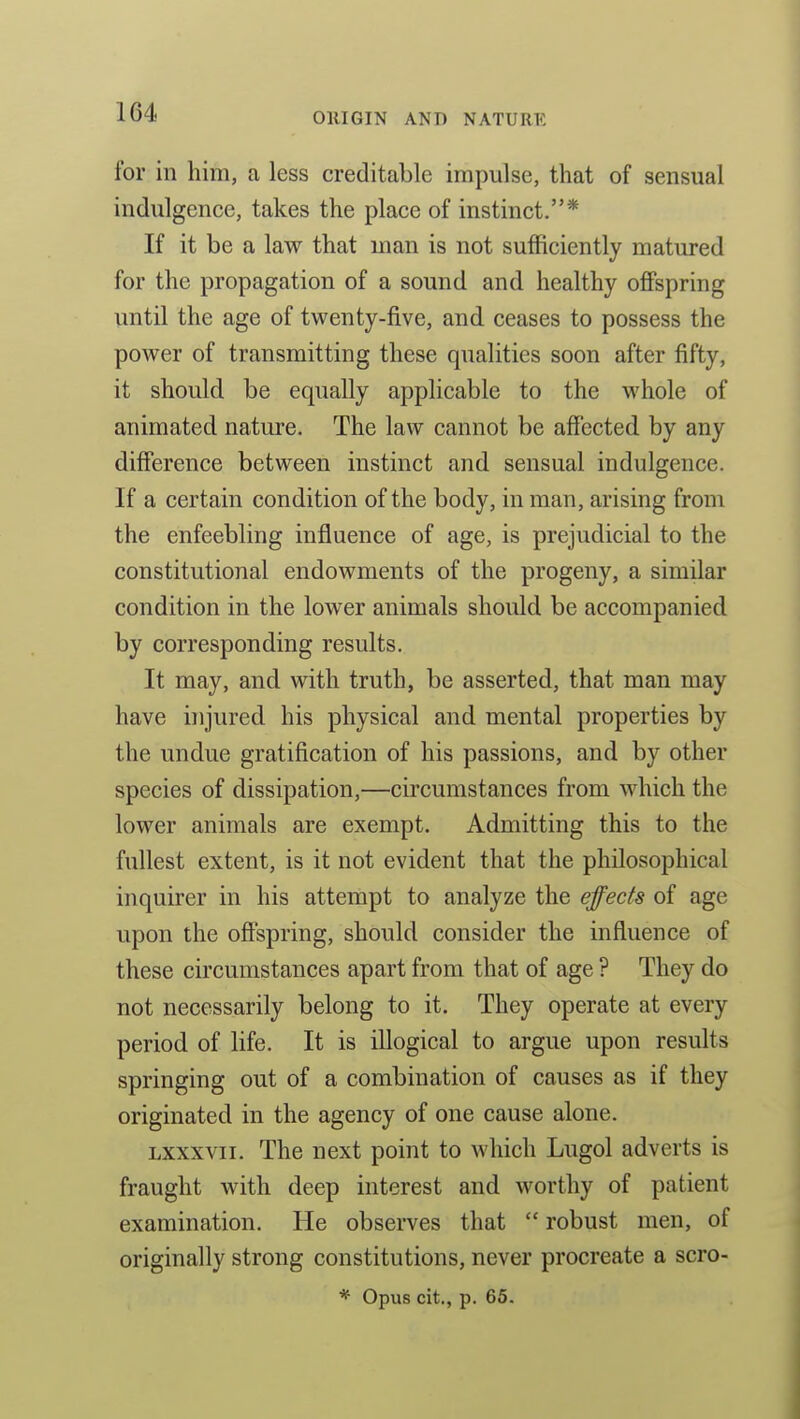 for in him, a less creditable impulse, that of sensual indulgence, takes the place of instinct.* If it be a law that man is not sufficiently matured for the propagation of a sound and healthy offspring until the age of twenty-five, and ceases to possess the power of transmitting these qualities soon after fifty, it should be equally applicable to the whole of animated nature. The law cannot be affected by any difference between instinct and sensual indulgence. If a certain condition of the body, in man, arising from the enfeebling influence of age, is prejudicial to the constitutional endowments of the progeny, a similar condition in the lower animals should be accompanied by corresponding results. It may, and with truth, be asserted, that man may have injured his physical and mental properties by the undue gratification of his passions, and by other species of dissipation,—circumstances from which the lower animals are exempt. Admitting this to the fullest extent, is it not evident that the philosophical inquirer in his attempt to analyze the effects of age upon the off'spring, should consider the influence of these circumstances apart from that of age ? They do not necessarily belong to it. They operate at every period of life. It is illogical to argue upon results springing out of a combination of causes as if they originated in the agency of one cause alone. Lxxxvii. The next point to which Lugol adverts is fraught with deep interest and worthy of patient examination. He observes that  robust men, of originally strong constitutions, never procreate a scro-