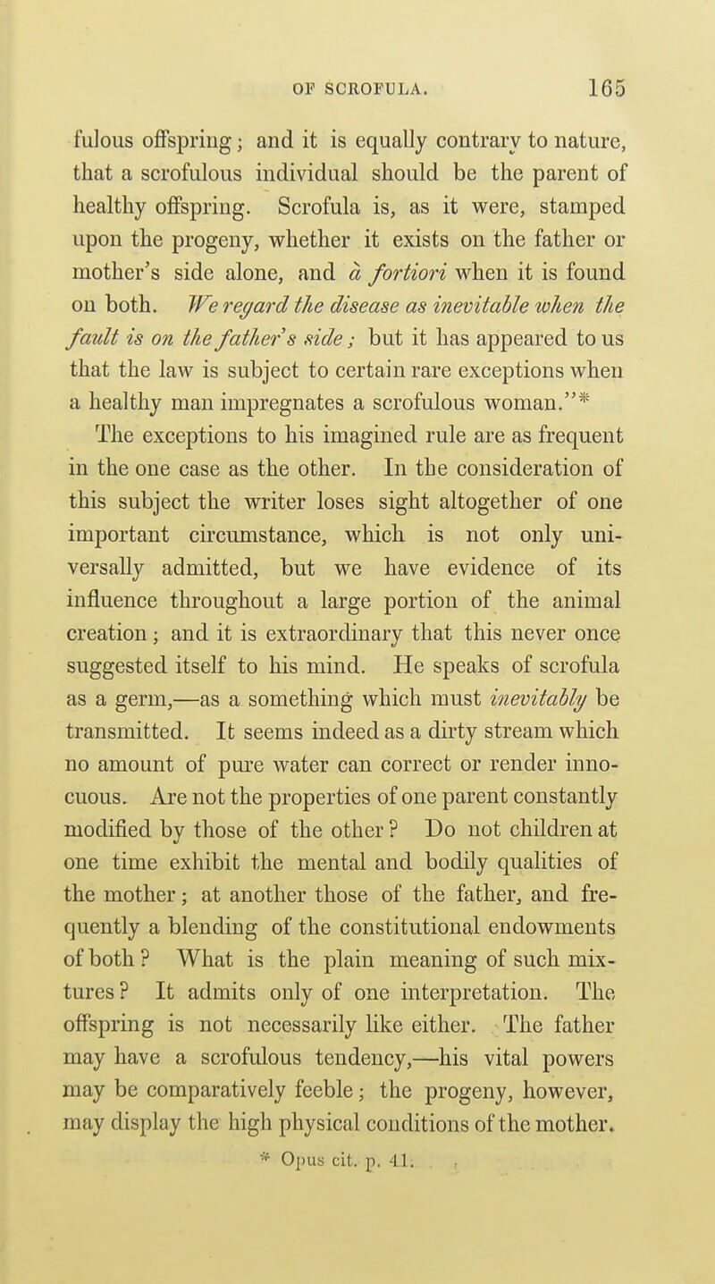 fulous offspring; and it is equally contrary to nature, that a scrofulous individual should be the parent of healthy offspring. Scrofula is, as it were, stamped upon the progeny, whether it exists on the father or mother's side alone, and a fortiori when it is found on both. JFe regard the disease as inevitable token the fault is on the father s side; but it has appeared to us that the law is subject to certain rare exceptions when a healthy man impregnates a scrofulous woman.* The exceptions to his imagined rule are as frequent in the one case as the other. In the consideration of this subject the writer loses sight altogether of one important circumstance, which is not only uni- versally admitted, but we have evidence of its influence throughout a large portion of the animal creation; and it is extraordinary that this never once suggested itself to his mind. He speaks of scrofula as a germ,—as a something which must inevitahly be transmitted. It seems indeed as a dirty stream which no amount of pure water can correct or render inno- cuous. Are not the properties of one parent constantly modified by those of the other ? Do not children at one time exhibit the mental and bodily qualities of the mother; at another those of the father, and fre- quently a blending of the constitutional endowments of both ? What is the plain meaning of such mix- tures ? It admits only of one interpretation. The offspring is not necessarily like either. The father may have a scrofulous tendency,—his vital powers may be comparatively feeble; the progeny, however, may display the high physical conditions of the mother.