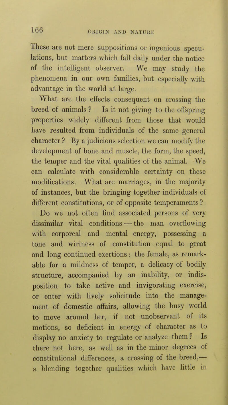 These are not mere suppositions or ingenious specu- lations, but matters which fall daily under the notice of the intelligent observer. We may study the phenomena in our own families, but especially with advantage in the world at large. What are the effects consequent on crossing the breed of animals ? Is it not giving to the offspring properties widely different from those that would have resulted from individuals of the same general character ? By a judicious selection we can modify the development of bone and muscle, the form, the speed, the temper and the vital qualities of the animal. We can calculate with considerable certainty on these modifications. What are marriages, in the majority of instances, but the bringing together individuals of different constitutions, or of opposite temperaments ? Do we not often find associated persons of very dissimilar vital conditions — the man overflowing with corporeal and mental energy, possessing a tone and wiriness of constitution equal to great and long continued exertions : the female, as remai'k- able for a mildness of temper, a delicacy of bodily structure, accompanied by an inability, or indis- position to take active and invigorating exercise, or enter with lively solicitude into the manage- ment of domestic affairs, allowing the busy Avorld to move around her, if not unobservant of its motions, so deficient in energy of character as to display no anxiety to regulate or analyze them ? Is there not here, as well as in the minor degrees of constitutional differences, a crossing of the breed,— a blending together quaUties which have little in