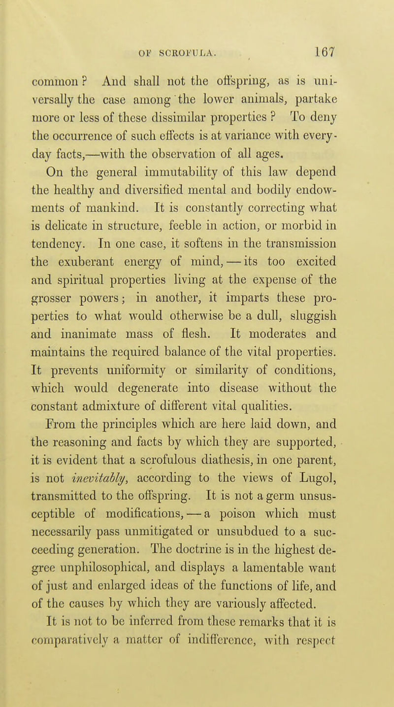 common ? And shall not the otfspriug, as is uni- versally the case among the lower animals, partake more or less of these dissimilar properties ? To deny the occui-rence of such effects is at variance with every- day facts,—with the observation of all ages. On the general immutability of this law depend the healthy and diversified mental and bodily endow- ments of mankind. It is constantly correcting what is delicate in structure, feeble in action, or morbid in tendency. In one case, it softens in the transmission the exuberant energy of mind, — its too excited and spiritual properties living at the expense of the grosser powers; in another, it imparts these pro- perties to what would otherwise be a dull, sluggish and inanimate mass of flesh. It moderates and maintains the required balance of the vital properties. It prevents uniformity or similarity of conditions, which would degenerate into disease without the constant admixture of different vital qualities. From the principles which are here laid down, and the reasoning and facts by which they are supported, it is evident that a scrofulous diathesis, in one parent, is not inevitably, according to the views of Lugo], transmitted to the offspring. It is not a germ unsus- ceptible of modifications, — a poison which must necessarily pass unmitigated or unsubdued to a suc- ceeding generation. The doctrine is in the highest de- gree unphilosophical, and displays a lamentable want of just and enlarged ideas of the functions of life, and of the causes by which they are variously affected. It is not to be inferred from these remarks that it is comparatively a matter of indifference, with respect