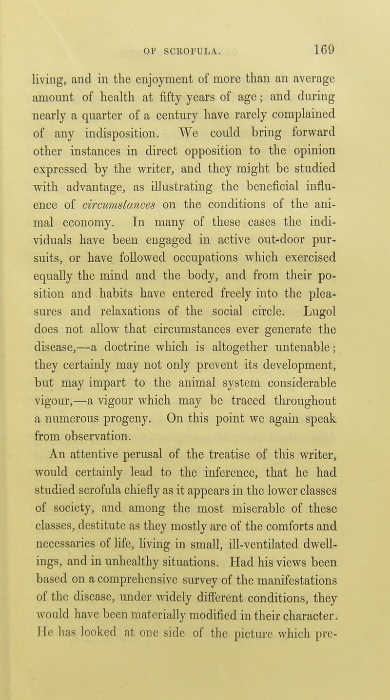 living, and in the enjoyment of more than an average amount of health at fifty years of age; and during nearly a quarter of a century have rarely complained of any indisposition. We could bring forward other instances in direct opposition to the opinion expressed by the writer, and they might be studied with advantage, as illustrating the beneficial influ- ence of circumstances on the conditions of the ani- mal economy. In many of these cases the indi- viduals have been engaged in active out-door pur- suits, or have followed occupations which exercised equally the mind and the body, and from their po- sition and habits have entered freely into the plea- sures and relaxations of the social circle. Lugol does not allow that circumstances ever generate the disease,—a doctrine which is altogether untenable; they certainly may not only prevent its development, but may impart to the animal system considerable vigour,—a vigour which may be traced throughout a numerous progeny. On this point we again speak from observation. An attentive perusal of the treatise of this writer, would certainly lead to the inference, that he had studied scrofula chiefly as it appears in the lower classes of society, and among the most miserable of these classes, destitute as they mostly are of the comforts and necessaries of life, living in small, ill-ventilated dwell- ings, and in unhealthy situations. Had his views been based on a comprehensive survey of the manifestations of the disease, under widely diff'erent conditions, they would have been materially modified in their character, lie has looked at one side of the picture which pre-