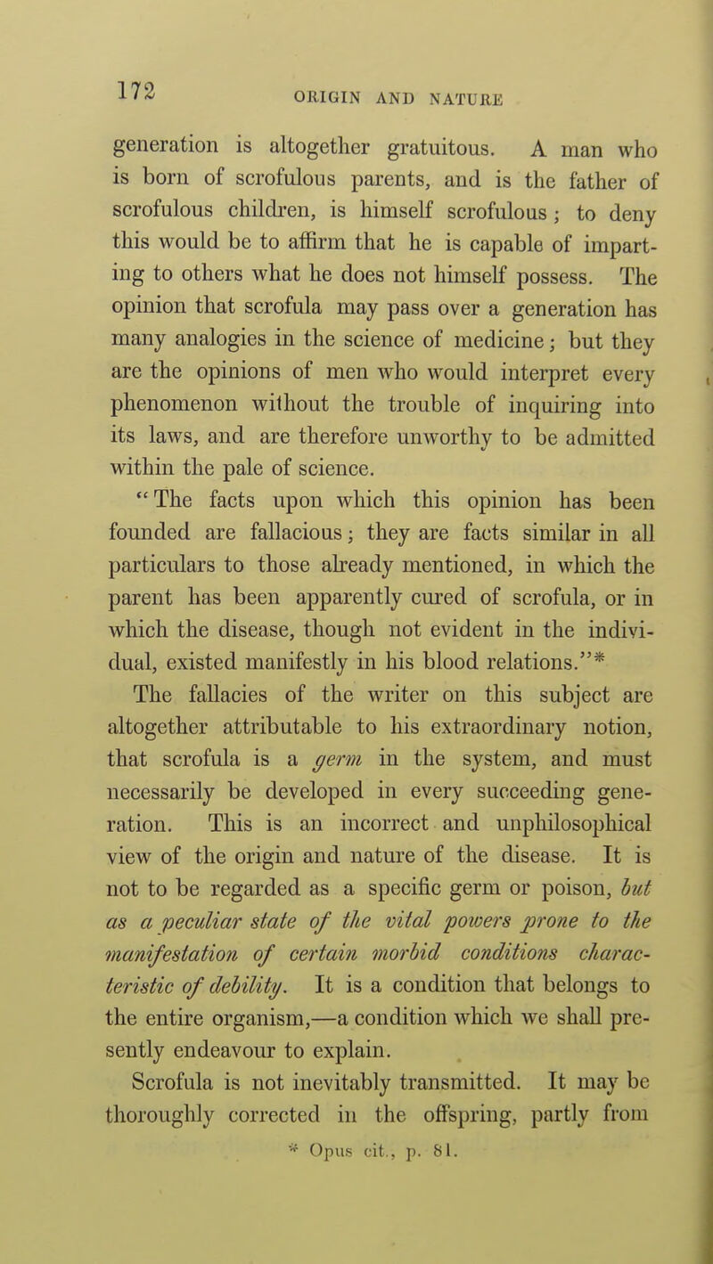 generation is altogether gratuitous. A man who is born of scrofulous parents, and is the father of scrofulous children, is himself scrofulous; to deny this would be to affirm that he is capable of impart- ing to others what he does not himself possess. The opinion that scrofula may pass over a generation has many analogies in the science of medicine; but they are the opinions of men who would interpret every phenomenon without the trouble of inquiring into its laws, and are therefore uuAvorthy to be admitted within the pale of science. The facts upon which this opinion has been founded are fallacious; they are facts similar in all particulars to those already mentioned, in which the parent has been apparently cured of scrofula, or in which the disease, though not evident in the indivi- dual, existed manifestly in his blood relations.* The fallacies of the writer on this subject are altogether attributable to his extraordinary notion, that scrofula is a germ in the system, and must necessarily be developed in every succeeding gene- ration. This is an incorrect and unphilosophical view of the origin and nature of the disease. It is not to be regarded as a specific germ or poison, hut as a peculiar state of the vital powers prone to the manifestation of certain morbid conditions charac- teristic of debility. It is a condition that belongs to the entire organism,—a condition which we shall pre- sently endeavour to explain. Scrofula is not inevitably transmitted. It may be thoroughly corrected in the offspring, partly from '■^ Opus cit., p. 81.