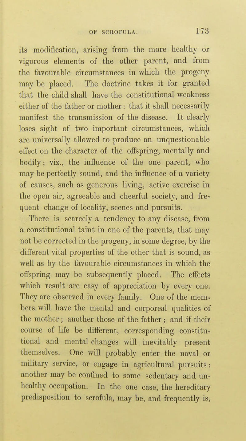 its modification, arising from the more healthy or vigorous elements of the other parent, and from the favourable circumstances in which the progeny may be placed. The doctrine takes it for granted that the child shall have the constitutional vreakness either of the father or mother: that it shall necessarily manifest the transmission of the disease. It clearly loses sight of two important circumstances, which are universally allowed to produce an unquestionable effect on the character of the offspring, mentally and bodily; viz., the influence of the one parent, who may be perfectly sound, and the influence of a variety of causes, such as generous living, active exercise in the open air, agreeable and cheerful society, and fre- quent change of locality, scenes and pursuits. There is scarcely a tendency to any disease, from a constitutional taint in one of the parents, that may not be corrected in the progeny, in some degree, by the different vital properties of the other that is sound, as well as by the favourable circumstances in which the offspring may be subsequently placed. The effects which result are easy of appreciation by every one. They are observed in every family. One of the mem- bers will have the mental and corporeal qualities of the mother; another those of the father; and if their course of life be different, corresponding constitu- tional and mental changes will inevitably present themselves. One will probably enter the naval or mihtary service, or engage in agricultural pursuits: another may be confined to some sedentary and un- healthy occupation. In the one case, the hereditary predisposition to scrofula, may be, and frequently is,